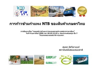 การก้าวข้ามกําแพง NTB ของสินค้าเกษตรไทย
การสัมมนาเรือง “กลยุทธ์การค้าและการลงทุนตลาดประเทศคู่เจรจาอาเซียน”
วันที 4 กุมภาพันธ์ 2559 เวลา 10.15-12.15 น. ห้องแกรนด์บอลรูม ชัน 7
โรงแรมเดอะแลนด์มาร์ค กรุงเทพฯ
สมพร อิศวิลานนท์
สถาบันคลังสมองของชาติสถาบนคลงสมองของชาต
 