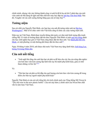 chính mình, nhưng việc này không thành công và anh bị đã bị hạ sát bởi 5 phát đạn của một
viên cảnh sát Mỹ đang đi nghỉ mát bắn chết khi máy bay đáp tại sân bay Tân Sơn Nhất. Sau
đó, Vaughn vứt xác anh xuống đường băng qua cửa sổ máy bay[10].

Tưởng niệm
Sau cái chết của Nguyễn Thái Bình, các bạn học của anh đã tưởng niệm anh tại Đại học
Washington[5]. Một số tổ chức sinh viên Việt kiều cũng tổ chức các cuộc tưởng niệm anh.
Hiện nay tại Việt Nam, Bình được truyền thông nhà nước coi như một hình tượng đấu tranh
chống Mỹ. Có một số trường được đặt tên theo Nguyễn Thái Bình và một quỹ học bổng dành
cho học sinh nghèo học giỏi ở Việt Nam cũng được đặt tên theo anh. Tại thành phố Hồ Chí
Minh, có một phường và một đường phố được đặt tên theo anh[3].
Ngày 30 tháng 4 năm 2010, anh được nhà nước Việt Nam truy tặng danh hiệu Anh hùng Lực
lượng Vũ trang Nhân dân.

Câu nói nổi tiếng
•

"Anh nghĩ thà rằng cho anh làm hạt cát phù sa để bón cho cây lúa của nông dân nghèo
còn hơn làm viên kim cương lấp lánh trên tay bà mệnh phụ kênh kiệu, giàu có nhờ
tham nhũng và bóc lột."[11]

•

"Thà làm hạt cát phù sa bồi đắp cho quê hương còn hơn làm viên kim cương để trang
điểm cho bàn tay người mệnh phụ kênh kiệu"

Và

Nguyễn Thái Bình có câu nói nổi tiếng khi chỉ trích chính sách của Tổng thống Mỹ Nixon là
"The old wine in the new plastic bottle". Câu nói này hàm ý chính sách của Nixon bản chất
vẫn là xâm lược Việt Nam.

 
