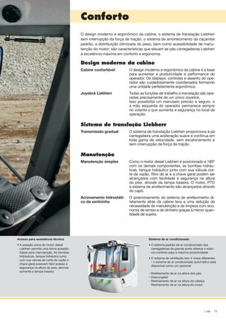–
–
–
–
11L 580
Conforto
Acesso para assistência técnica
• A posição única do motor diesel
Liebherr permite uma ótima acessibi-
lidade para manutenção. As bombas
hidráulicas, tanque hidráulico junto
com sua válvula de corte de vazão e
chave geral possuem fácil acesso e
segurança na altura do piso, abrindo
somente a tampa traseira
Sistema de ar condicionado
•	O sistema padrão de ar condicionado das
carregadeiras de grande porte oferece o máxi-
mo conforto para a máxima produtividade
•	O sistema de ventilação tem 4 nívies diferentes
- o sistema de ar condicionado automático está
disponível como um opcional
	 Resfriamento de ar na altura dos pés
	Descongelar
	 Resfriamento de ar na altura da cabeça
	 Resfriamento de ar na altura do corpo
O design moderno e ergonômico da cabine, o sistema de translação Liebherr
sem interrupção da força de tração, o sistema de amortecimento da caçamba
padrão, a distribuição otimizada do peso, bem como acessibilidade de manu-
tenção do motor; são características que elevam as pás carregadeiras Liebherr
à excelência máxima em conforto e ergonomia.
Design moderno da cabine
Cabine confortável O design moderno e ergonômico da cabine é a base
para aumentar a produtividade e performance do
operador. Os displays, controles e assento do ope-
rador são cuidadosamente coordenados formando
uma unidade perfeitamente ergonômica.
Joystick Liebherr Todas as funções de trabalho e translação são ope-
radas precisamente de um único Joystick.
Isso possibilita um manuseio preciso e seguro, e
a mão esquerda do operador permanece sempre
no volante o que aumenta a segurança no local de
operação.
Sistema de translação Liebherr
Transmissão gradual O sistema de translação Liebherr proporciona à pá
carregadeira uma aceleração suave e contínua em
toda gama de velocidade, sem escalonamento e
sem interrupção da força de tração.
Manutenção
Manutenção simples Como o motor diesel Liebherr é posicionado a 180º
com os demais componentes, as bombas hidráu-
licas, tanque hidráulico junto com sua válvula cor-
te de vazão, filtro de ar e a chave geral podem ser
alcançados com facilidade e segurança na altura
do piso, através da tampa traseira. O motor, PTO
e sistema de arrefecimento são alcançados através
do capô.
Acionamento hidrostáti-
co da ventoinha
O posicionamento do sistema de arrefecimento di-
retamente atrás da cabine leva a uma redução da
necessidade de manutenção e de limpeza com eco-
nomia de tempo e de dinheiro graças à menor quan-
tidade de sujeira.
NTB_L580_Brazil_B.indd 11 28.04.11 10:43
 