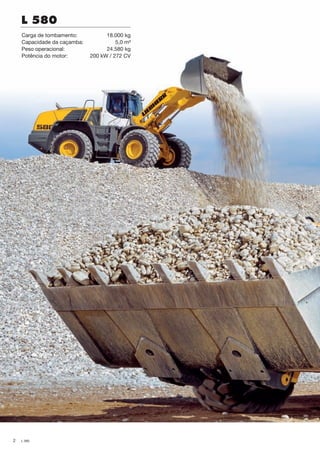 2 L 580
L 580
Carga de tombamento: 18.000 kg
Capacidade da caçamba: 5,0 m³
Peso operacional: 24.580 kg
Potência do motor: 200 kW / 272 CV
NTB_L580_Brazil_B.indd 2 28.04.11 10:43
 
