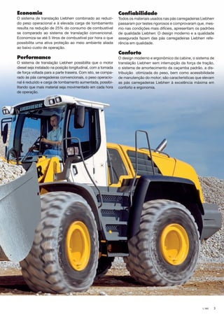 3L 580
Economia
O sistema de translação Liebherr combinado ao reduzi-
do peso operacional e à elevada carga de tombamento
resulta na redução de 25% do consumo de combustível
se comparado ao sistema de translação convencional.
Economiza-se até 5 litros de combustível por hora o que
possibilita uma ativa proteção ao meio ambiente aliada
ao baixo custo de operação.
Performance
O sistema de translação Liebherr possibilita que o motor
diesel seja instalado na posição longitudinal, com a tomada
de força voltada para a parte traseira. Com isto, se compa-
rado às pás carregadeiras convencionais, o peso operacio-
nal é reduzido e carga de tombamento aumentada, possibi-
litando que mais material seja movimentado em cada hora
de operação.
Confiabilidade
Todos os materiais usados nas pás carregadeiras Liebherr
passaram por testes rigorosos e comprovaram que, mes-
mo nas condições mais difíceis, apresentam os padrões
de qualidade Liebherr. O design moderno e a qualidade
assegurada fazem das pás carregadeiras Liebherr refe-
rência em qualidade.
Conforto
O design moderno e ergonômico da cabine, o sistema de
translação Liebherr sem interrupção da força de tração,
o sistema de amortecimento da caçamba padrão, a dis-
tribuição otimizada do peso, bem como acessibilidade
de manutenção do motor; são características que elevam
as pás carregadeiras Liebherr à excelência máxima em
conforto e ergonomia.
NTB_L580_Brazil_B.indd 3 28.04.11 10:43
 