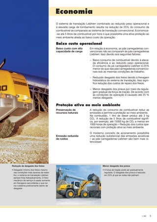 5L 580
Economia
O sistema de translação Liebherr combinado ao reduzido peso operacional e
à elevada carga de tombamento resulta na redução de 25% do consumo de
combustível se comparado ao sistema de translação convencional. Economiza-
-se até 5 litros de combustível por hora o que possibilita uma ativa proteção ao
meio ambiente aliada ao baixo custo de operação.
Baixo custo operacional
Baixo custo com alta
capacidade de carga
Em relação à economia, as pás carregadeiras con-
vencionais não se comparam às pás carregadeiras
Liebherr. Isso devido aos seguintes fatores:
−	 Baixo consumo de combustível devido à eleva-
da eficiência e ao reduzido peso operacional.
O consumo da pá carregadeira Liebherr é 25%
menor do que das pás carregadeiras convencio-
nais sob as mesmas condições de trabalho.
− 	Reduzido desgaste dos freios devido à frenagem
hidrostática do sistema de translação. Isso signi-
fica redução dos custos de reparo dos freios.
− 	Menor desgaste dos pneus por meio da regula-
gem gradual da força de tração. De acordo com
as condições de operação é causado até 25 %
menos desgaste.
Proteção ativa ao meio ambiente
Preservação de
recursos naturais
Emissão reduzida
de ruídos
A redução do consumo de combustível reduz as
emissões e permite a proteção ao meio ambiente.
Na combustão, 1 litro de diesel produz até 3 kg
CO2. A redução de 5 litros de combustível signifi-
ca, por exemplo, até 15000 kg de CO2 a menos em
1000 horas de operação – Redução dos custos ope-
racionais com proteção ativa ao meio ambiente.
O moderno conceito de acionamento possibilita
uma redução substancial das emissões acústicas
– as pás carregadeiras Liebherr são bem mais si-
lenciosas!
Redução de desgaste dos freios
• Desgaste mínimo dos freios mesmo
nas condições mais severas de traba-
lho; o sistema de translação Liebherr
sempre freia hidraulicamente. O freio
mecânico de serviço é usado somente
em frenagens secundárias o que tor-
na o sistema praticamente isento de
desgaste
Menor desgaste dos pneus
• A força de tração pode ser gradualmente
regulada. O desgaste dos pneus é reduzido
em 25% já que as rodas não patinam
NTB_L580_Brazil_B.indd 5 28.04.11 10:43
 