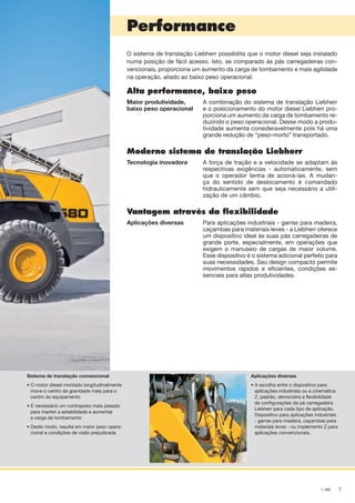 7L 580
Performance
O sistema de translação Liebherr possibilita que o motor diesel seja instalado
numa posição de fácil acesso. Isto, se comparado às pás carregadeiras con-
vencionais, proporciona um aumento da carga de tombamento e mais agilidade
na operação, aliado ao baixo peso operacional.
Alta performance, baixo peso
Maior produtividade,
baixo peso operacional
A combinação do sistema de translação Liebherr
e o posicionamento do motor diesel Liebherr pro-
porciona um aumento da carga de tombamento re-
duzindo o peso operacional. Desse modo a produ-
tividade aumenta consideravelmente pois há uma
grande redução de “peso-morto” transportado.
Moderno sistema de translação Liebherr
Tecnologia inovadora A força de tração e a velocidade se adaptam às
respectivas exigências - automaticamente, sem
que o operador tenha de acioná-las. A mudan-
ça do sentido de deslocamento é comandado
hidraulicamente sem que seja necessário a utili-
zação de um câmbio.
Vantagem através da flexibilidade
Aplicações diversas Para aplicações industriais - garras para madeira,
caçambas para materiais leves - a Liebherr oferece
um dispositivo ideal às suas pás carregadeiras de
grande porte, especialmente, em operações que
exigem o manuseio de cargas de maior volume.
Esse dispositivo é o sistema adicional perfeito para
suas necessidades. Seu design compacto permite
movimentos rápidos e eficientes, condições es-
senciais para altas produtividades.
Sistema de translação convencional
• O motor diesel montado longitudinalmente
move o centro de gravidade mais para o
centro do equipamento
• É necessário um contrapeso mais pesado
para manter a estabilidade e aumentar
a carga de tombamento
• Deste modo, resulta em maior peso opera-
cional e condições de visão prejudicada
Aplicações diversas
• A escolha entre o dispositivo para
aplicações industriais ou a cinemática
Z, padrão, demonstra a flexibilidade
de configurações da pá carregadeira
Liebherr para cada tipo de aplicação.
Dispositivo para aplicações industriais
- garras para madeira, caçambas para
materiais leves - ou implemento Z para
aplicações convencionais.
NTB_L580_Brazil_B.indd 7 28.04.11 10:43
 