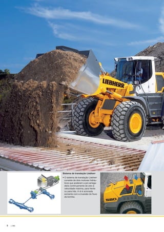 8 L 580
Sistema de translação Liebherr
• O sistema de translação Liebherr
consiste de dois motores hidráu-
licos que aceleram a pá carrega-
deira continuamente de zero à
velocidade máxima, para frente
ou para trás. A ré é acionada
somente com a inversão do fluxo
da bomba.
NTB_L580_Brazil_B.indd 8 28.04.11 10:43
 