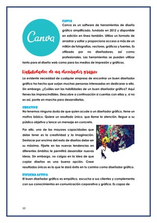 10
Canva
Canva es un software de herramientas de diseño
gráfico simplificado, fundado en 2012 y disponible
en edición en línea también. Utiliza un formato de
arrastrar y soltar y proporciona acceso a más de un
millón de fotografías, vectores, gráficos y fuentes. Es
utilizado por no diseñadores, así como
profesionales. Las herramientas se pueden utilizar
tanto para el diseño web como para los medios de impresión y gráficos.
Habilidades de un diseñador gráfico
La evidente necesidad de cualquier empresa de encontrar un buen diseñador
gráfico ha hecho que surjan muchas personas interesadas en dedicarse a ello.
Sin embargo, ¿Cuáles son las habilidades de un buen diseñador gráfico? Aquí
tienes las imprescindibles. Descubre a continuación si cuentas con ellas y, si no
es así, ponte en marcha para desarrollarlas.
Creativo
No tenemos ninguna duda de que quien acude a un diseñador gráfico, tiene un
motivo básico. Quiere un resultado único, que llame la atención, llegue a su
público objetivo y lance un mensaje en concreto.
Por ello, una de las mayores capacidades que
debe tener es la creatividad y la imaginación.
Destacar por encima del resto de diseños debe ser
su máxima. Fijarte en las nuevas tendencias en
diferentes ámbitos te permitirá desarrollar nuevas
ideas. Sin embargo, no caigas en la idea de que
copiar diseños es una buena opción. Crear
resultados únicos es lo que te dará éxito en tu camino como diseñador gráfico.
Escucha activa
El buen diseñador gráfico es empático, escucha a sus clientes y complementa
con sus conocimientos en comunicación corporativa y gráfica. Es capaz de
 