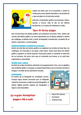 11
captar las ideas que se le presentan y darles la
vuelta para crear diseños llamativos, de tendencia
y que encajen en el mercado actual.
Además, el diseñador gráfico recomienda, indica,
apunta e innova. Está al día en las últimas
tendencias y es capaz de anticiparse a ellas.
Tipos de diseño gráfico
Hay muchos tipos de diseño gráfico que podemos encontrar. Pero, dentro del
mundo del diseño gráfico, los más importantes son el diseño editorial o diseño
de catálogos, el diseño web y móvil, la fotografía, la ilustración, el diseño 3D, el
diseño corporativo y el packaging.
Diseño editorial o diseño de catálogo
Dentro de este tipo de diseño gráfico se engloban las revistas de todo tipo, los
catálogos, los manuales o las guías, entre todos. Todos estos tipos de diseño
gráfico requieren un fuerte impacto visual para atraer y mantener la atención
de sus lectores. De poco sirve que el contenido sea bueno si no está bien
organizado y presentado.
Diseño web y móvil
Se trata de un tipo de diseño orientado a la programación. Pero, eso no significa
que el diseño gráfico no juegue un papel importante, pues es él quien decide la
imagen y el estilo de los elementos visuales.
Fotografía
El mundo de la fotografía ha cambiado mucho.
Aunque sigue siendo necesario que un fotógrafo
capte los momentos y realice buenas fotografías, el
diseño digital permite mejorar las fotografías y
lograr cosas imposibles.
 Storm Thor Gerson
 Paul Rand
 Andreas Preis
Los mejores diseñadores
gráficos del mundo
 