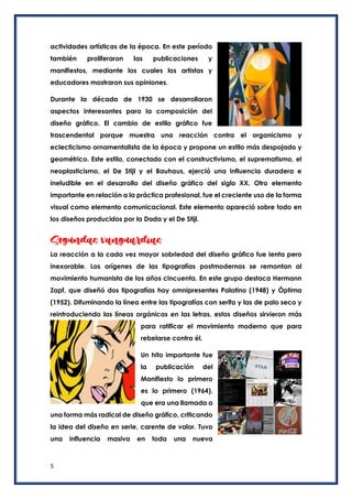 5
actividades artísticas de la época. En este período
también proliferaron las publicaciones y
manifiestos, mediante los cuales los artistas y
educadores mostraron sus opiniones.
Durante la década de 1930 se desarrollaron
aspectos interesantes para la composición del
diseño gráfico. El cambio de estilo gráfico fue
trascendental porque muestra una reacción contra el organicismo y
eclecticismo ornamentalista de la época y propone un estilo más despojado y
geométrico. Este estilo, conectado con el constructivismo, el suprematismo, el
neoplasticismo, el De Stijl y el Bauhaus, ejerció una influencia duradera e
ineludible en el desarrollo del diseño gráfico del siglo XX. Otro elemento
importante en relación a la práctica profesional, fue el creciente uso de la forma
visual como elemento comunicacional. Este elemento apareció sobre todo en
los diseños producidos por la Dada y el De Stijl.
Segundas vanguardias
La reacción a la cada vez mayor sobriedad del diseño gráfico fue lenta pero
inexorable. Los orígenes de las tipografías postmodernas se remontan al
movimiento humanista de los años cincuenta. En este grupo destaca Hermann
Zapf, que diseñó dos tipografías hoy omnipresentes Palatino (1948) y Óptima
(1952). Difuminando la línea entre las tipografías con serifa y las de palo seco y
reintroduciendo las líneas orgánicas en las letras, estos diseños sirvieron más
para ratificar el movimiento moderno que para
rebelarse contra él.
Un hito importante fue
la publicación del
Manifiesto lo primero
es lo primero (1964),
que era una llamada a
una forma más radical de diseño gráfico, criticando
la idea del diseño en serie, carente de valor. Tuvo
una influencia masiva en toda una nueva
 