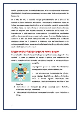 7
la más grande escuela de diseño la Bauhaus, e incluso algunos de ellos como
László Moholy-Nagy fueron profesores y formaron parte de la programación de
la escuela.
En la HfG de Ulm, se decidió trabajar primordialmente en el área de la
comunicación no persuasiva, en campos como el de los sistemas de signos de
tráfico, planos para aparatos técnicos, o la traducción visual de un contenido
científico. Hasta ese momento no se habían enseñado sistemáticamente esas
áreas en ninguna otra escuela europea. A comienzos de los años 1970,
miembros de la Bund Deutscher Grafik-Designer (Asociación de diseñadores
gráficos alemanes), dieron a conocer varios rasgos de su identidad profesional,
como en el caso de Anton Stankowski entre otros. Mientras que en 1962 la
definición oficial de la profesión se orientaba casi exclusivamente a las
actividades publicitarias, ahora se extendía hasta incluir áreas ubicadas bajo la
rúbrica de la comunicación visual.
Herramientas digitales para el diseño gráfico
Durante la última década ha cambiado por completo el proceso de producción
editorial, y como se preparan los textos y gráficos que constituyen las
publicaciones impresas o digitales. Los sistemas digitales se han impuesto por
completo.
Los programas que son la esencia del auto edición
o composición digital de documentos son:
1. Los programas de composición de página,
como Indesign, QuarkXPress o Scribus. Pretenden
hacer lo mismo algunas alternativas más
domésticas como el Publisher de Microsoft o Serif
PagePlus.
2. Aplicaciones de ilustración (o dibujo vectorial) como Illustrator,
CorelDraw, Inkscape o FreeHand.
3. Utilidades de tratamiento de imágenes y fotografías, como Photoshop o
Gimp.
 