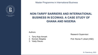 NON-TARIFF BARRIERS AND INTERNATIONAL
BUSINESS IN ECOWAS; A CASE STUDY OF
GHANA AND NIGERIA
Authors:
1. Terry Kojo Amoah
2. Duncan Abigaba
3. Vasty Owusu
Master Programme in International Business
St. Petersburg, 2023
Research Supervisor:
Prof. Romie F.Littrell (HSE)
 