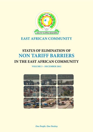 EAST AFRICAN COMMUNITY 
STATUS OF ELIMINATION OF 
NON TARIFF BARRIERS 
IN THE EAST AFRICAN COMMUNITY 
VOLUME 5 – december 2012 
One People. One Destiny 
1 
 