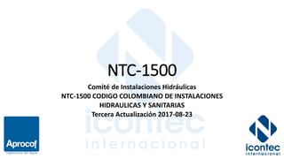 NTC-1500
Comité de Instalaciones Hidráulicas
NTC-1500 CODIGO COLOMBIANO DE INSTALACIONES
HIDRAULICAS Y SANITARIAS
Tercera Actualización 2017-08-23
 