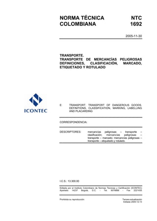 NORMA TÉCNICA                                                        NTC
COLOMBIANA                                                           1692

                                                                2005-11-30




TRANSPORTE.
TRANSPORTE DE MERCANCÍAS PELIGROSAS
DEFINICIONES,  CLASIFICACIÓN, MARCADO,
ETIQUETADO Y ROTULADO




E:       TRANSPORT. TRANSPORT OF DANGEROUS GOODS.
         DEFINITIONS, CLASSIFICATION, MARKING, LABELLING
         AND PLACARDING



CORRESPONDENCIA:


DESCRIPTORES:               mercancías peligrosas – transporte –
                            clasificación;    mercancías      peligrosas –
                            transporte – marcado; mercancías peligrosas –
                            transporte – etiquetado y rotulado.




I.C.S.: 13.300.00

Editada por el Instituto Colombiano de Normas Técnicas y Certificación (ICONTEC)
Apartado    14237      Bogotá,   D.C.   -  Tel.  6078888      -    Fax    2221435



Prohibida su reproducción                                    Tercera actualización
                                                              Editada 2005-12-13
 