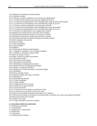10 GACETA OFICIAL DE LA CIUDAD DE MÉXICO 7 de julio de 2020
10.3.8 Separación y distancias al borde máximas
10.3.9 Tensión o cortante
10.3.10 Tensión y cortante combinados en conexiones por aplastamiento
10.3.11 Tornillos de alta resistencia en juntas que trabajan por fricción
10.3.11.1 Conexiones de deslizamiento crítico diseñadas bajo cargas de diseño (factorizadas)
10.3.11.2 Conexiones de deslizamiento crítico diseñadas bajo cargas de servicio
10.3.12 Tensión y cortante combinados en conexiones por fricción
10.3.12.1 Conexiones de deslizamiento crítico diseñadas bajo cargas factorizadas
10.3.12.2 Conexiones de deslizamiento crítico diseñadas bajo cargas de servicio
10.3.13 Resistencia al aplastamiento en los agujeros para tornillos
10.4 Elementos que forman parte de conexiones entre miembros
10.4.1 Resistencia de diseño de elementos de conexión en tensión
10.4.2 Resistencia de diseño de elementos de conexión en cortante
10.4.3 Resistencia de diseño de ruptura en bloque por cortante y tensión
10.4.4 Otros elementos de conexión
10.5 Placas de relleno
10.5.1 Juntas atornilladas
10.5.2 Juntas soldadas
10.6 Empalmes
10.6.1 Resistencia de diseño por aplastamiento
10.6.1.1 Superficies cepilladas o con un acabado semejante
10.6.1.2 Rodillos o mecedoras en apoyos libres
10.7 Barras de anclaje e insertos
10.8 Almas y patines con cargas concentradas
10.8.1 Bases para el diseño
10.8.2 Flexión local de los patines
10.8.3 Flujo plástico local del alma
10.8.4 Abollamiento (crippling) local de almas
10.8.5 Pandeo del alma con desplazamiento lateral
10.8.6 Pandeo en compresión del alma
10.8.7 Resistencia en cortante del alma en conexiones rígidas
10.8.8 Atiesadores
10.8.9 Placas adosadas al alma
10.9 Conexiones rígidas entre vigas y columnas
10.9.1 Definiciones
10.9.2 Propiedades del material
10.9.2.1 Juntas atornilladas
10.9.2.2 Juntas soldadas
10.9.3 Configuraciones de la conexión
10.9.4 Condiciones de carga de diseño
10.9.5 Acciones de diseño
10.9.5.1 Conexiones en cuyo diseño no interviene el sismo
10.9.5.2 Conexiones en cuyo diseño interviene el sismo
10.9.6 Placas de continuidad (atiesadores horizontales en la columna)
10.9.7 Revisión de los patines y del alma de la columna frente a los patines de la viga u otras placas horizontales
10.9.8 Revisión del alma de la columna
10.9.9 Patines de las vigas
10.9.10 Vigas conectadas al alma de la columna
11. ESTADOS LÍMITE DE SERVICIO
11.1 Disposiciones generales
11.2 Contraflechas
11.3 Expansiones y contracciones
11.4 Deflexiones
11.5 Vibraciones
11.6 Desplazamientos laterales
 