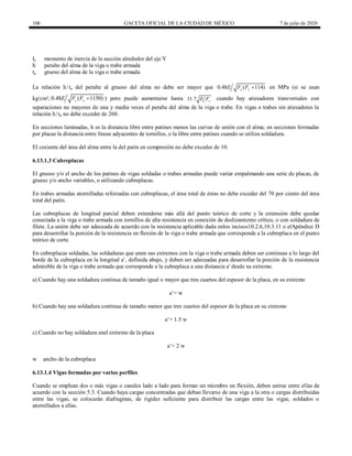 100 GACETA OFICIAL DE LA CIUDAD DE MÉXICO 7 de julio de 2020
Iy momento de inercia de la sección alrededor del eje Y
h peralte del alma de la viga o trabe armada
ta grueso del alma de la viga o trabe armada
La relación h/ta del peralte al grueso del alma no debe ser mayor que 0.48 ( 114)
y y
E F F  en MPa (si se usan
kg/cm², 0.48 ( 1150)
y y
E F F  ) pero puede aumentarse hasta 11 7 y
. E F cuando hay atiesadores transversales con
separaciones no mayores de una y media veces el peralte del alma de la viga o trabe. En vigas o trabes sin atiesadores la
relación h/ta no debe exceder de 260.
En secciones laminadas, h es la distancia libre entre patines menos las curvas de unión con el alma; en secciones formadas
por placas la distancia entre líneas adyacentes de tornillos, o la libre entre patines cuando se utiliza soldadura.
El cociente del área del alma entre la del patín en compresión no debe exceder de 10.
6.13.1.3 Cubreplacas
El grueso y/o el ancho de los patines de vigas soldadas o trabes armadas puede variar empalmando una serie de placas, de
grueso y/o ancho variables, o utilizando cubreplacas.
En trabes armadas atornilladas reforzadas con cubreplacas, el área total de éstas no debe exceder del 70 por ciento del área
total del patín.
Las cubreplacas de longitud parcial deben extenderse más allá del punto teórico de corte y la extensión debe quedar
conectada a la viga o trabe armada con tornillos de alta resistencia en conexión de deslizamiento crítico, o con soldadura de
filete. La unión debe ser adecuada de acuerdo con la resistencia aplicable dada enlos incisos10.2.6,10.3.11 o elApéndice D
para desarrollar la porción de la resistencia en flexión de la viga o trabe armada que corresponde a la cubreplaca en el punto
teórico de corte.
En cubreplacas soldadas, las soldaduras que unen sus extremos con la viga o trabe armada deben ser continuas a lo largo del
borde de la cubreplaca en la longitud a’, definida abajo, y deben ser adecuadas para desarrollar la porción de la resistencia
admisible de la viga o trabe armada que corresponde a la cubreplaca a una distancia a' desde su extremo.
a) Cuando hay una soldadura continua de tamaño igual o mayor que tres cuartos del espesor de la placa, en su extremo
a’= w
b) Cuando hay una soldadura continua de tamaño menor que tres cuartos del espesor de la placa en su extremo
a’= 1.5 w
c) Cuando no hay soldadura enel extremo de la placa
a’= 2 w
w ancho de la cubreplaca
6.13.1.4 Vigas formadas por varios perfiles
Cuando se emplean dos o más vigas o canales lado a lado para formar un miembro en flexión, deben unirse entre ellas de
acuerdo con la sección 5.3. Cuando haya cargas concentradas que deban llevarse de una viga a la otra o cargas distribuidas
entre las vigas, se colocarán diafragmas, de rigidez suficiente para distribuir las cargas entre las vigas, soldados o
atornillados a ellas.
 
