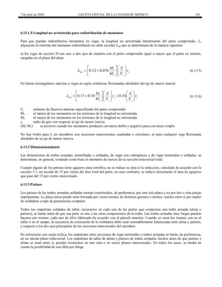 7 de julio de 2020 GACETA OFICIAL DE LA CIUDAD DE MÉXICO 101
6.13.1.5 Longitud no arriostrada para redistribución de momentos
Para que puedan redistribuirse momentos en vigas, la longitud no arriostrada lateralmente del patín comprimido, L,
adyacente al extremo del momento redistribuido no debe exceder Lpd que se determinará de la manera siguiente:
a) En vigas de sección H con uno o dos ejes de simetría con el patín comprimido igual o mayor que el patín en tensión,
cargadas en el plano del alma:
(6.13.5)
1
2
0.12 0.076
pd y
y
M E
L r
M F
 
 
   
  
  
(6.13.5)
En barras rectangulares macizas y vigas en cajón simétricas flexionadas alrededor del eje de mayor inercia:
(6.13.6)
1
2
0.17 0.10 0.10
pd y y
y y
M E E
L r r
M F F
   
 
  
   
    
    
(6.13.6)
Fy esfuerzo de fluencia mínimo especificado del patín comprimido
M1 el menor de los momentos en los extremos de la longitud no arriostrada
M2 el mayor de los momentos en los extremos de la longitud no arriostrada
ry radio de giro con respecto al eje de menor inercia
(M1/M2) es positivo cuando los momentos producen curvatura doble y negativo para curvatura simple
No hay límite para L en miembros con secciones transversales cuadradas o circulares, ni para cualquier viga flexionada
alrededor de su eje de menor inercia.
6.13.2 Dimensionamiento
Las dimensiones de trabes armadas, atornilladas o soldadas, de vigas con cubreplacas y de vigas laminadas o soldadas, se
determinan, en general, tomando como base el momento de inercia de su sección transversal total.
Cuando alguno de los patines tiene agujeros para tornillos, no se reduce su área si la reducción, calculada de acuerdo con la
sección 3.1, no excede de 15 por ciento del área total del patín; en caso contrario, se reduce únicamente el área de agujeros
que pase del 15 por ciento mencionado.
6.13.3 Patines
Los patines de las trabes armadas soldadas estarán constituidos, de preferencia, por una sola placa y no por dos o más placas
superpuestas. La placa única puede estar formada por varios tramos de distintos gruesos o anchos, unidos entre sí por medio
de soldadura a tope de penetración completa.
Todos los empalmes soldados de taller, necesarios en cada una de las partes que componen una trabe armada (alma o
patines), se harán antes de que esa parte se una a las otras componentes de la trabe. Las trabes armadas muy largas pueden
hacerse por tramos, cada uno de ellos fabricado de acuerdo con el párrafo anterior. Cuando se unen los tramos, sea en el
taller o en el campo, la secuencia de colocación de la soldadura debe estar razonablemente balanceada entre alma y patines,
y respecto a los dos ejes principales de las secciones transversales del miembro.
En estructuras con carga cíclica, los empalmes entre secciones de vigas laminadas o trabes armadas se harán, de preferencia,
en un mismo plano transversal. Los empalmes de taller de almas y patines de trabes armadas, hechos antes de que patines y
almas se unan entre sí, pueden localizarse en uno solo o en varios planos transversales. En todos los casos, se tendrá en
cuenta la posibilidad de una falla por fatiga.
 