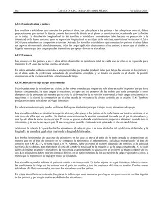 102 GACETA OFICIAL DE LA CIUDAD DE MÉXICO 7 de julio de 2020
6.13.4 Unión de alma y patines
Los tornillos o soldaduras que conectan los patines al alma, las cubreplacas a los patines o las cubreplacas entre sí, deben
proporcionarse para resistir la fuerza cortante horizontal de diseño en el plano en consideración, ocasionada por la flexión
de la trabe. La distribución longitudinal de los tornillos o soldaduras intermitentes debe hacerse en proporción a la
intensidad de la fuerza cortante, pero su separación longitudinal no excederá de la máxima permitida en los incisos10.2.6 o
10.3.8 para miembros en compresión o tensión. Además, los tornillos o soldaduras que conectan los patines al alma deben
ser capaces de transmitir, simultáneamente, todas las cargas aplicadas directamente a los patines, a menos que el diseño se
haga de manera que esas cargas puedan transmitirse por apoyo directo en atiesadores.
6.13.5 Uniones
Las uniones en los patines y en el alma deben desarrollar la resistencia total de cada uno de ellos o la requerida para
transmitir 1.25 veces las fuerzas internas de diseño.
En trabes armadas soldadas sometidas a cargas repetidas que puedan producir fallas por fatiga, las uniones en los patines y
en el alma serán de preferencia soldaduras de penetración completa, y se tendrá en cuenta en el diseño la posible
disminución de la resistencia debida a fenómenos de fatiga.
6.13.6 Atiesadores bajo cargas concentradas
Se colocarán pares de atiesadores en el alma de las trabes armadas que tengan una sola alma en todos los puntos en que haya
fuerzas concentradas, ya sean cargas o reacciones, excepto en los extremos de las trabes que estén conectadas a otros
elementos de la estructura de manera que se evite la deformación de su sección transversal, y bajo cargas concentradas o
reacciones si la fuerza de compresión en el alma excede la resistencia de diseño definida en la sección 10.8. También
pueden necesitarse atiesadores en vigas laminadas.
En trabes armadas en cajón pueden utilizarse diafragmas diseñados para que trabajen como atiesadores de apoyo.
Los atiesadores deben ser simétricos respecto al alma y dar apoyo a los patines de la trabe hasta sus bordes exteriores, o lo
más cerca de ellos que sea posible. Se diseñan como columnas de sección transversal formada por el par de atiesadores y
una faja de alma de ancho no mayor que 25 veces su grueso, colocada simétricamente respecto al atiesador, cuando éste es
intermedio, y de ancho no mayor que 12 veces su grueso cuando el atiesador está colocado en el extremo del alma.
Al obtener la relación L/r para diseñar los atiesadores, el radio de giro, r, se toma alrededor del eje del alma de la trabe, y la
longitud L se considera igual a tres cuartos de la longitud del atiesador.
Los bordes horizontales de cada par de atiesadores en los que se apoya el patín de la trabe armada se dimensionan de
manera que en el área de contacto no se sobrepase la resistencia al aplastamiento, calculada multiplicando el área de
contacto por 1.8Fy FR ; FR se toma igual a 0.75. Además, debe colocarse el número adecuado de tornillos, o la cantidad
necesaria de soldadura, para transmitir al alma de la trabe la totalidad de la reacción o de la carga concentrada. Si se usan
aceros diferentes en patín y atiesadores, la resistencia al aplastamiento se calcula con el esfuerzo de fluencia menor de los
dos. Los atiesadores deben estar en contacto directo con el patín o patines de los que reciben la carga y ajustados a ellos, a
menos que la transmisión se haga por medio de soldadura.
Los atiesadores pueden soldarse al patín en tensión o en compresión. En trabes sujetas a cargas dinámicas, deben revisarse
las condiciones de fatiga en las uniones con el patín en tensión y con las porciones del alma en tensión. Pueden usarse
soldaduras de filete transversales para unir los atiesadores con los patines.
En trabes atornilladas se colocarán las placas de relleno que sean necesarias para lograr un ajuste correcto con los ángulos
de los patines, y por ningún motivo se doblarán los atiesadores.
 