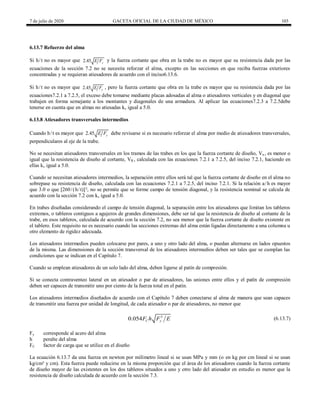 7 de julio de 2020 GACETA OFICIAL DE LA CIUDAD DE MÉXICO 103
6.13.7 Refuerzo del alma
Si h/t no es mayor que 2.45 y
E F y la fuerza cortante que obra en la trabe no es mayor que su resistencia dada por las
ecuaciones de la sección 7.2 no se necesita reforzar el alma, excepto en las secciones en que reciba fuerzas exteriores
concentradas y se requieran atiesadores de acuerdo con el inciso6.13.6.
Si h/t no es mayor que 2.45 y
E F , pero la fuerza cortante que obra en la trabe es mayor que su resistencia dada por las
ecuaciones7.2.1 a 7.2.5, el exceso debe tomarse mediante placas adosadas al alma o atiesadores verticales y en diagonal que
trabajen en forma semejante a los montantes y diagonales de una armadura. Al aplicar las ecuaciones7.2.3 a 7.2.5debe
tenerse en cuenta que en almas no atiesadas kv igual a 5.0.
6.13.8 Atiesadores transversales intermedios
Cuando h/t es mayor que 2.45 y
E F debe revisarse si es necesario reforzar el alma por medio de atiesadores transversales,
perpendiculares al eje de la trabe.
No se necesitan atiesadores transversales en los tramos de las trabes en los que la fuerza cortante de diseño, Vn , es menor o
igual que la resistencia de diseño al cortante, VR , calculada con las ecuaciones 7.2.1 a 7.2.5, del inciso 7.2.1, haciendo en
ellas kv igual a 5.0.
Cuando se necesitan atiesadores intermedios, la separación entre ellos será tal que la fuerza cortante de diseño en el alma no
sobrepase su resistencia de diseño, calculada con las ecuaciones 7.2.1 a 7.2.5, del inciso 7.2.1. Si la relación a/h es mayor
que 3.0 o que [260/(h/t)]², no se permite que se forme campo de tensión diagonal, y la resistencia nominal se calcula de
acuerdo con la sección 7.2 con kv igual a 5.0.
En trabes diseñadas considerando el campo de tensión diagonal, la separación entre los atiesadores que limitan los tableros
extremos, o tableros contiguos a agujeros de grandes dimensiones, debe ser tal que la resistencia de diseño al cortante de la
trabe, en esos tableros, calculada de acuerdo con la sección 7.2, no sea menor que la fuerza cortante de diseño existente en
el tablero. Este requisito no es necesario cuando las secciones extremas del alma están ligadas directamente a una columna u
otro elemento de rigidez adecuada.
Los atiesadores intermedios pueden colocarse por pares, a uno y otro lado del alma, o puedan alternarse en lados opuestos
de la misma. Las dimensiones de la sección transversal de los atiesadores intermedios deben ser tales que se cumplan las
condiciones que se indican en el Capítulo 7.
Cuando se emplean atiesadores de un solo lado del alma, deben ligarse al patín de compresión.
Si se conecta contraventeo lateral en un atiesador o par de atiesadores, las uniones entre ellos y el patín de compresión
deben ser capaces de transmitir uno por ciento de la fuerza total en el patín.
Los atiesadores intermedios diseñados de acuerdo con el Capítulo 7 deben conectarse al alma de manera que sean capaces
de transmitir una fuerza por unidad de longitud, de cada atiesador o par de atiesadores, no menor que
(6.13.7)
3
0.054 C y
F h F E (6.13.7)
Fy corresponde al acero del alma
h peralte del alma
FC factor de carga que se utilice en el diseño
La ecuación 6.13.7 da una fuerza en newton por milímetro lineal si se usan MPa y mm (o en kg por cm lineal si se usan
kg/cm² y cm). Esta fuerza puede reducirse en la misma proporción que el área de los atiesadores cuando la fuerza cortante
de diseño mayor de las existentes en los dos tableros situados a uno y otro lado del atiesador en estudio es menor que la
resistencia de diseño calculada de acuerdo con la sección 7.3.
 