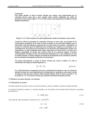 7 de julio de 2020 GACETA OFICIAL DE LA CIUDAD DE MÉXICO 105
Comentario:
Para almas esbeltas, la fuerza cortante máxima que resisten, está proporcionada por la
resistencia directa como viga y para aquellas almas esbeltas rigidizadas por medio de
atiesadores transversales (Figura C-7.1.1) se debe sumar la que proporciona el campo de tensión
diagonal al pandearse.
a a
t
h
a
a
Figura C-7.1.1 Trabe armada con el alma rigidizada por medio de atiesadores transversales.
Cuando los esfuerzos principales de compresión alcanzan un cierto valor, que depende de las
características geométricas de la trabe, el alma se pandea en una dirección diagonal, pero si
cada tablero está adecuadamente soportado en los cuatro bordes, por patines y atiesadores, no
termina su resistencia, pues las deflexiones fuera del plano que ocupaba en un principio se ven
restringidas por las tensiones que desarrollan en una dirección aproximadamente normal a las
compresiones. La placa pandeada puede seguir soportando una cierta fuerza a lo largo de la
diagonal comprimida, de manera que conserva parte de su resistencia original a cortante
correspondiente al trabajo de viga. Los incrementos adicionales de Vn son resistidos por la zona
en tensión del alma, en forma semejante al trabajo de las diagonales de las armaduras, mientras
que los atiesadores desempeñan la función de los montantes.
Una buena aproximación es sumar la fuerza cortante que resiste el tablero (Vv) más la
contribución del campo de tensión diagonal (Vt).
u v t
V =V +V (C-7.1.-1)
No es fácil determinar la magnitud exacta de la contribución del trabajo de viga a la resistencia
máxima del alma, pero una suposición que ha demostrado ser adecuada es, que conserva hasta
el colapso el valor que tenía cuando se inicia el pandeo (Basler, 1961). Es decir, el término Vv de
la ecuación C-7.1.1 es la fuerza cortante que ocasiona la iniciación del pandeo del alma.
7.2 Miembros con almas atiesadas o no atiesadas
7.2.1 Resistencia en cortante
Se incluyen almas de secciones con uno o dos ejes de simetría y canales, sometidas a cortante en el plano del alma.
La resistencia nominal en cortante, Vn, de almas atiesadas o no, de acuerdo con los estados límite de fluencia y de pandeo
por cortante, es:
0.6
n y a V
V F A C
 (7.2.1)
(7.2.1)
a) En almas de vigas I laminadas en caliente con 2.24
a y
h t E F
 :
Cv = 1.0 (7.2.2)
(7.2.2)
y FR = 1.00
 