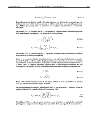 7 de julio de 2020 GACETA OFICIAL DE LA CIUDAD DE MÉXICO 107
 
u y
y
V =tht= ht=0.57F ht
F 3 (C-7.2.1)
Tomando en cuenta el efecto benéfico del endurecimiento por deformación y sabiendo que este
límite corresponde a deformación excesiva y no a falla catastrófica, se recomienda que se tome
Vu = 0.6Fyht, que corresponde a la ecuación 7.2.1. En algunas especificaciones se incrementa
hasta 0.66.
La ecuación 7.2.5 en conjunto con la 7.2.1 representa el comportamiento elástico que proviene
de la ecuación de la teoría elástica y se deduce de la siguiente forma.
 
2
2
2
12 1-
cre s
E t
k
h




 
 
 
(C-7.2.2)
 
v
2
n y a y a ve
a y
1.5k E
V = 0.6F A = 0.6F A C
h t F
 
 
 
(C-7.2.3)
La ecuación 7.2.4 en conjunto con la 7.2.1 representa el comportamiento inelástico y se obtiene
de acuerdo con la siguiente explicación.
Como no se cuenta con ningún tratamiento teórico para reducir por inelasticidad (corrección
por inelasticidad) el esfuerzo crítico de placas relativamente robustas, se recurre a resultados
experimentales. Tomando como base un conjunto bastante amplio de estudios de laboratorio, en
la Basler (1961) se proponen los valores siguientes para el límite de proporcionalidad ηpr y el
esfuerzo crítico de pandeo ηcr en el intervalo inelástico y de endurecimiento por deformación:
0.8
pr y
 
 (C-7.2.4)
cr pr cre
  
 (C-7.2.5)
Por lo tanto, sustituyendo la ecuación (C-7.2.2) y (C-7.2.4) en la (C-7.2.5) se obtiene la ecuación
7.2.4 que representa el comportamiento inelástico.
La resistencia nominal se obtiene multiplicando 0.6FyAa por la variable Cv según sea el caso de
pandeo inelástico (Cvi) o pandeo elástico (Cve), ecuación 7.2.1.
1.10
0.6 0.6
v
n y a y a vi
a y
k E
V F A F A C
h t F
 
 
 
 
 
(C-
7.2.6)
En la Figura C-7.2.1 se representan las ecuaciones para determinar la capacidad a cortante; la
gráfica para el campo de tensión diagonal es esquemática dado que depende de la relación a/h.
 