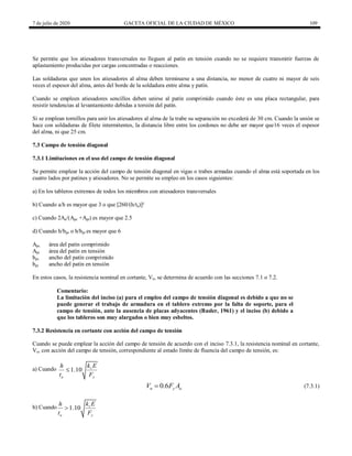 7 de julio de 2020 GACETA OFICIAL DE LA CIUDAD DE MÉXICO 109
Se permite que los atiesadores transversales no lleguen al patín en tensión cuando no se requiere transmitir fuerzas de
aplastamiento producidas por cargas concentradas o reacciones.
Las soldaduras que unen los atiesadores al alma deben terminarse a una distancia, no menor de cuatro ni mayor de seis
veces el espesor del alma, antes del borde de la soldadura entre alma y patín.
Cuando se empleen atiesadores sencillos deben unirse al patín comprimido cuando éste es una placa rectangular, para
resistir tendencias al levantamiento debidas a torsión del patín.
Si se emplean tornillos para unir los atiesadores al alma de la trabe su separación no excederá de 30 cm. Cuando la unión se
hace con soldaduras de filete intermitentes, la distancia libre entre los cordones no debe ser mayor que16 veces el espesor
del alma, ni que 25 cm.
7.3 Campo de tensión diagonal
7.3.1 Limitaciones en el uso del campo de tensión diagonal
Se permite emplear la acción del campo de tensión diagonal en vigas o trabes armadas cuando el alma está soportada en los
cuatro lados por patines y atiesadores. No se permite su empleo en los casos siguientes:
a) En los tableros extremos de todos los miembros con atiesadores transversales
b) Cuando a/h es mayor que 3 o que [260/(h/ta)]²
c) Cuando 2Aa/(Apc +Apt) es mayor que 2.5
d) Cuando h/bpc o h/bpt es mayor que 6
Apc área del patín comprimido
Apt área del patín en tensión
bpc ancho del patín comprimido
bpt ancho del patín en tensión
En estos casos, la resistencia nominal en cortante, Vn, se determina de acuerdo con las secciones 7.1 o 7.2.
Comentario:
La limitación del inciso (a) para el empleo del campo de tensión diagonal es debido a que no se
puede generar el trabajo de armadura en el tablero extremo por la falta de soporte, para el
campo de tensión, ante la ausencia de placas adyacentes (Basler, 1961) y el inciso (b) debido a
que los tableros son muy alargados o bien muy esbeltos.
7.3.2 Resistencia en cortante con acción del campo de tensión
Cuando se puede emplear la acción del campo de tensión de acuerdo con el inciso 7.3.1, la resistencia nominal en cortante,
Vn, con acción del campo de tensión, correspondiente al estado límite de fluencia del campo de tensión, es:
a) Cuando 1.10 v
a y
k E
h
t F

(7.3.1)
0.6
n y a
V F A
 (7.3.1)
b) Cuando 1.10 v
a y
k E
h
t F

 