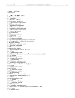 7 de julio de 2020 GACETA OFICIAL DE LA CIUDAD DE MÉXICO 11
11.7 Fuego y explosiones
11.8 Durabilidad
12. ESTRUCTURAS DÚCTILES
12.1Requisitos generales
12.1.1 Materiales
12.1.2 Miembros en flexión
12.1.2.1 Requisitos geométricos
12.1.2.2Requisitos para fuerza cortante
12.1.2.3Contraventeo lateral
12.1.3Miembros flexocomprimidos
12.1.3.1 Requisitos geométricos
12.1.3.2Resistencia mínima en flexión
12.1.3.3Requisitos para fuerza cortante
12.1.4Uniones viga columna
12.1.4.1 Contraventeo
12.1.5Empalmes de columnas
12.1.5.1 Ubicación
12.1.5.2Resistencia requerida
12.1.5.3Resistencia en cortante
12.1.5.4Configuración del acero estructural del empalme
12.1.6Zonas protegidas y soldaduras de demanda crítica
12.1.6.1 Zonas protegidas
12.1.6.2Soldaduras de demanda crítica
12.1.7Relaciones ancho/grueso
12.1.8 Requisitos adicionales
12.2Marcos rígidos de acero
12.2.1 Marcos rígidos de ductilidad alta (Q=4)
12.2.1.1 Vigas
12.2.1.2Soporte lateral de vigas
12.2.1.3Requisitos adicionales en zonas de formación de articulaciones plásticas
12.2.1.4Columnas
12.2.1.5Uniones viga columna
12.2.1.6Empalmes de columnas
12.2.1.7Zonas protegidas
12.2.1.8Soldaduras de demanda crítica
12.2.1.9Resistencia de las conexiones
12.2.2Marcos rígidos de ductilidad media (Q=3)
12.2.2.1 Vigas
12.2.2.2Soporte lateral de vigas
12.2.2.3Columnas
12.2.2.4Uniones viga columna
12.2.2.5Empalmes de columna
12.2.2.6Zonas protegidas
12.2.2.7Soldaduras de demanda crítica
12.2.3Marcos rígidos de ductilidad baja (Q=2)
12.2.3.1 Vigas
12.2.3.2Soporte lateral de vigas
12.2.3.3Columnas
12.2.3.4Relaciones ancho/grueso
12.2.3.5Uniones viga columna
12.2.3.6Zonas protegidas
12.2.3.7Soldaduras de demanda crítica
12.2.4Marcos rígidos con armaduras especiales (ductilidad media, Q=3)
12.2.4.1 Alcance
12.2.4.2Bases de diseño
 