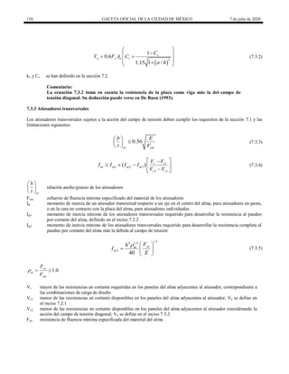 110 GACETA OFICIAL DE LA CIUDAD DE MÉXICO 7 de julio de 2020
(7.3.2)
 
2
1
0.6
1.15 1 /
v
n y a v
C
V F A C
a h
 

 
 
 

 
(7.3.2)
kv y Cv se han definido en la sección 7.2.
Comentario:
La ecuación 7.3.2 toma en cuenta la resistencia de la placa como viga más la del campo de
tensión diagonal. Su deducción puede verse en De Buen (1993).
7.3.3 Atiesadores transversales
Los atiesadores transversales sujetos a la acción del campo de tensión deben cumplir los requisitos de la sección 7.1 y las
limitaciones siguientes:
(7.3.3)
0.56
at yat
b E
t F
 

 
 
(7.3.3)
(7.3.4)
1
1 2 1
2 1
( ) r c
at at at at
c c
V V
I I I I
V V
 

    

 
(7.3.4)
at
b
t
 
 
 
relación ancho/grueso de los atiesadores
Fyat esfuerzo de fluencia mínimo especificado del material de los atiesadores
Iat momento de inercia de un atiesador transversal respecto a un eje en el centro del alma, para atiesadores en pares,
o en la cara en contacto con la placa del alma, para atiesadores individuales
Iat1 momento de inercia mínimo de los atiesadores transversales requerido para desarrollar la resistencia al pandeo
por cortante del alma, definido en el inciso 7.2.2
Iat2 momento de inercia mínimo de los atiesadores transversales requerido para desarrollar la resistencia completa al
pandeo por cortante del alma más la debida al campo de tensión
(7.3.5)
1.5
4 1.3
2
40
ya
at
at
F
h
I
E
  
  
 
(7.3.5)
1.0
ya
at
yat
F
F
  
Vr mayor de las resistencias en cortante requeridas en los paneles del alma adyacentes al atiesador, correspondiente a
las combinaciones de carga de diseño
Vc1 menor de las resistencias en cortante disponibles en los paneles del alma adyacentes al atiesador; Vn se define en
el inciso 7.2.1
Vc2 menor de las resistencias en cortante disponibles en los paneles del alma adyacentes al atiesador considerando la
acción del campo de tensión diagonal; Vn se define en el inciso 7.3.2
Fya resistencia de fluencia mínima especificada del material del alma
 