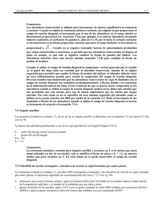 7 de julio de 2020 GACETA OFICIAL DE LA CIUDAD DE MÉXICO 111
Comentario:
Los atiesadores transversales se utilizan para incrementar de manera significativa la resistencia
a cortante. Cuando se emplea la resistencia directa a cortante, sin emplear la que proporciona el
campo de tensión diagonal, el incremento por el uso de los atiesadores en el rango elástico es
directamente proporcional a kv (ecuación 7.2.6), por ejemplo, si se colocan atiesadores formando
tableros cuadrados, el coeficiente de pandeo kv sube de 5 a 10, por lo tanto el cortante resistente
se incrementaría en la misma proporción; mientras que para el rango inelástico el incremento es
proporcional a v
k . Cuando no se requiere transmitir fuerzas de aplastamiento producidas
por cargas concentradas o reacciones, se permite que los atiesadores transversales no lleguen al
patín en tensión, ya que solo se requiere cambiar la forma de pandeo del tablero. Los
atiesadores deberían tener una inercia mínima (ecuación 7.2.8) para cambiar la forma de
pandeo de la placa.
Cuando se utiliza el campo de tensión diagonal la componente vertical generada por la tensión
en el panel del alma debe ser resistida por el atiesador transversal. Además de la rigidez
requerida para permitir que cambie la forma de pandeo del tablero, el atiesador debería tener
un área suficientemente grande para resistir la compresión del campo de tensión diagonal.
Diversos estudios han demostrado que los atiesadores transversales de vigas H diseñadas con el
campo de tensión diagonal son sometidos predominantemente a flexión debida a la restricción
de la deformación lateral del alma. Existe evidencia de que se genera cierta compresión en los
atiesadores cuando se utiliza el campo de tensión diagonal, incluso en las almas más esbeltas que
son permitidas por esta norma, pero son de menor importancia que los efectos por cargas
laterales. Por esta razón ya no se especifica un área mínima requerida del atiesador como se
definía en la norma anterior del 2004 por medio de la ecuación 4.2. Dado el incremento de las
demandas a flexión de los atiesadores cuando se utiliza el campo de tensión diagonal, la inercia
se incrementa de acuerdo a la ecuación 7.3.4.
7.4 Ángulos sencillos
La resistencia nominal en cortante, Vn, de un ala de un ángulo sencillo se determina con la ecuación 7.2.1yel inciso7.2.1(b)
con Aa=bt.
La fuerza está aplicada paralelamente a uno de los ejes geométricos del ángulo (Figura 6.10.2).
b ancho del ala que resiste la fuerza cortante
t grueso del ala del ángulo
h/ta = b/t
kv = 1.2
Comentario:
La resistencia nominal a cortante para ángulos sencillos y secciones en T es la misma que, para
almas atiesadas en dos de sus bordes, solo se modifica el factor de placa a kv = 1.2, de manera
similar que para secciones en T. En estas almas no se puede desarrollar el campo de tensión
diagonal.
7.5 TubosHSS de sección rectangular y miembros de sección en cajón formados por cuatro placas
La resistencia nominal en cortante, Vn, de tubos HSS rectangulares laminados y de miembros de sección en cajón, formada
por cuatro placas, se determina siguiendo las recomendaciones del inciso 7.2.1 con Aa=2ht.
h dimensión que resiste la fuerza cortante, igual a la distancia libre entre los bordes de los patines menos el radio interior
de la esquina de cada lado, o el tamaño de la soldadura que une alma y patín
t grueso de diseño de las paredes, igual a 0.93 veces el grueso nominal en tubos HSS soldados por resistencia eléctrica
(ERW), e igual al grueso nominal en tubos del mismo tipo soldados con arco sumergido (SAW)
 