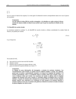 112 GACETA OFICIAL DE LA CIUDAD DE MÉXICO 7 de julio de 2020
ta = t
kv= 5
Si no se conoce el radio de las esquinas, h se toma igual a la dimensión exterior correspondiente menos tres veces el grueso
de las paredes.
Comentario:
Las dos almas de tubos HSS de sección rectangular y de miembros en cajón resisten la fuerza
cortante de manera similar al alma de una sección I, por lo que las ecuaciones de diseño son las
mismas.
7.6 TubosHSS de sección circular
La resistencia nominal en cortante, Vn, de tubosHSS de sección circular se obtiene considerando los estados límite de
fluencia y de pandeo por cortante.
(7.6.1)
2
cr t
n
F A
V  (7.6.1)
Fcres el mayor de:
5
4
1.60
cr
v
E
F
L
D
t D

 
 
 
3
2
0.78
cr
E
F
D
t

 
 
 
Sin exceder de 0.6Fy
At área total de la sección transversal del miembro
D diámetro exterior
Lv distancia entre los puntos de cortante máximo y nulo
t grueso de diseño de la pared, definido en el inciso 7.5
Comentario:
Se dispone de poca información del desempeño a cortante de secciones circulares. Las
recomendaciones están basadas en pandeo local de cilindros debido a torsión. Sin embargo,
puesto que la torsión es generalmente constante a lo largo de la longitud del miembro y el
cortante generalmente varía, se recomienda tomar la tensión crítica para cortante como, 1.3
veces el esfuerzo crítico por torsión. Las ecuaciones de torsión se aplican sobre la longitud
completa del elemento, pero para cortante es razonable utilizar la longitud entre el cortante
máximo y el punto de cortante nulo. Solamente las secciones HSS de sección circular delgadas
pueden requerir una reducción en la resistencia al corte basada en la primera fluencia a
cortante, incluso en este caso, el cortante solo gobierna el diseño de secciones cerradas circulares
de placas delgadas con claros cortos.
 
