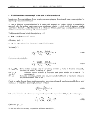 7 de julio de 2020 GACETA OFICIAL DE LA CIUDAD DE MÉXICO 115
8.1.3 Dimensionamiento de columnas que forman parte de estructuras regulares
Los miembros flexocomprimidos que forman parte de estructuras regulares se dimensionan de manera que se satisfagan los
requisitos que se indican a continuación.
En todos los casos debe revisarse la resistencia de las dos secciones extremas y de la columna completa, incluyendo efectos
de segundo orden. Las secciones transversales extremas se revisan con el inciso 8.1.3.1 y la revisión de la columna completa
se efectúa con el inciso 8.1.3.2. Las dimensiones de las columnas se obtienen de manera que se cumplan las condiciones de
resistencia de las secciones extremas y de la columna completa.
También puede utilizarse el método alterno del inciso 8.1.5.
8.1.3.1 Revisión de las secciones extremas
a) Secciones tipo 1 y 2:
En cada uno de los extremos de la columna debe satisfacerse la condición:
Secciones H o I:
(8.1.1)
0.60
0.85
1.0
uoy
u uox
R y R px R py
M
P M
F P F M F M
   (8.1.1)
Secciones en cajón, cuadradas:
(8.1.2)
0.80
0.80
1.0
uoy
u uox
R y R px R py
M
P M
F P F M F M
   (8.1.2)
Pu , Muox y Muoy fuerza axial de diseño que obra en la columna y momentos de diseño en el extremo considerado,
calculados con alguno de los métodos del Capítulo 2
Mpx =Zx Fyy
Mpy =Zy Fy
momentos plásticos nominales de la sección, para flexión alrededor de los ejes X y Y,
respectivamente
Py = AFy fuerza axial nominal que, obrando por sí sola, ocasionaría la plastificación de una columna corta cuyas
secciones transversales tienen un área A
Cuando se emplee alguna de las dos ecuaciones anteriores para revisar columnas de sección transversal H, I o en cajón,
cuadrada, ha de comprobarse que se cumpla, además, la condición:
(8.1.3)
1.0
uoy
uox
R px R py
M
M
F M F M
  (8.1.3)
Si la sección transversal de la columna no es ninguna de las mencionadas, las ecuaciones 8.1.1 y 8.1.2 se sustituyen por:
(8.1.4)
1.0
uoy
u uox
R y R px R py
M
P M
F P F M F M
   (8.1.4)
b) Secciones tipo 3 y 4:
En cada uno de los extremos de la columna debe satisfacerse la condición:
 