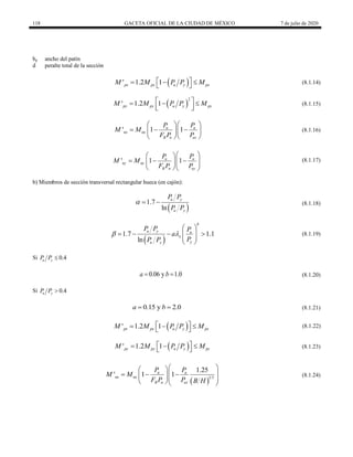 118 GACETA OFICIAL DE LA CIUDAD DE MÉXICO 7 de julio de 2020
bp ancho del patín
d peralte total de la sección
(8.1.14)
 
' 1.2 1
px px u y px
M M P P M
 
  
 
(8.1.14)
(8.1.15)
 
2
' 1.2 1
py py u y py
M M P P M
 
  
 
 
(8.1.15)
(8.1.16)
' 1 1
u u
nx nx
R n ex
P P
M M
F P P
  
  
  
  
(8.1.16)
(8.1.17)
' 1 1
u u
ny ny
R n ey
P P
M M
F P P
 
 
  
 
  
  
(8.1.17)
b) Miembros de sección transversal rectangular hueca (en cajón):
(8.1.18)
 
1.7
ln
u y
u y
P P
P P
   (8.1.18)
(8.1.19)
 
1.7 1.1
ln
b
u y u
x
y
u y
P P P
a
P
P P
 
 
   
 
 
 
(8.1.19)
Si 0.4
u y
P P 
(8.1.20)
0.06 y 1.0
a b
  (8.1.20)
Si 0.4
u y
P P 
(8.1.21)
0.15 y 2.0
a b
  (8.1.21)
(8.1.22)
 
' 1.2 1
px px u y px
M M P P M
 
  
 
(8.1.22)
(8.1.23)
 
' 1.2 1
py py u y py
M M P P M
 
  
  (8.1.23)
(8.1.24)
 
1 3
1.25
' 1 1
u u
nx nx
R n ex
P P
M M
F P P B H
 
 
 
  
  
  
(8.1.24)
 