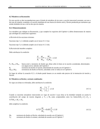 120 GACETA OFICIAL DE LA CIUDAD DE MÉXICO 7 de julio de 2020
8.2 Miembros en flexotensión
En esta sección se dan recomendaciones para el diseño de miembros de eje recto y sección transversal constante, con uno o
dos ejes de simetría, sometidos a la acción simultánea de una fuerza de tensión axial y flexión producida por momentos que
actúan alrededor de uno o de los dos ejes de simetría.
8.2.1 Dimensionamiento
Los miembros que trabajan en flexotensión, y que cumplen los requisitos del Capítulo 6, deben dimensionarse de manera
que satisfagan las condiciones siguientes:
a) Revisión de las secciones extremas:
Secciones tipo 1 y 2, deberán cumplir con el inciso 8.1.3.1(a).
Secciones tipo 3 y 4, deberán cumplir con el inciso 8.1.3.1(b).
b) Revisión del miembro completo:
Debe satisfacerse la condición
(8.2.1)
1.0
uoy
u uox
t RX R RY
M
P M
R M F M
   (8.2.1)
Pu , Muox y Muoy fuerza axial y momentos de diseño que obran sobre la barra en la sección considerada, determinados
con alguno de los métodos del Capítulo 2
Rt resistencia de diseño en tensión, determinada de acuerdo con el Capítulo 4
MRX y MRY resistencias de diseño en flexión, calculadas como se indica en el Capítulo 6.
En lugar de utilizar la ecuación 8.2.1, el diseño puede basarse en un estudio más preciso de la interacción de tensión y
flexión.
8.3 Miembros en flexión y cortante combinados
En vigas con almas no reforzadas, debe satisfacerse la condición:
(8.3.1)
2
1.0
u u
R R
M V
M V
 
 
 
 
(8.3.1)
Cuando se necesitan atiesadores transversales en vigas de sección I cuya alma se ha diseñado tomando en cuenta la
contribución del campo de tensión diagonal, y Vu y Mu están comprendidos entre los límites 0.6 R u R
V V V
  y
0.75 R u R
M M M
 
debe cumplirse la condición:
(8.3.2)
0.727 0.455 1.0
u u
R R
M V
M V
  (8.3.2)
MR resistencia de diseño en flexión, calculada de acuerdo con el Capítulo 6
VR resistencia de diseño al cortante, calculada de acuerdo con el Capítulo 7
 