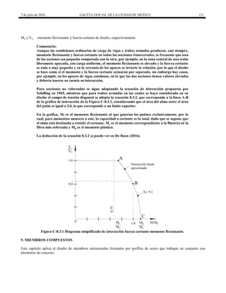 7 de julio de 2020 GACETA OFICIAL DE LA CIUDAD DE MÉXICO 121
Mu y Vu momento flexionante y fuerza cortante de diseño, respectivamente
Comentario:
Aunque las condiciones ordinarias de carga de vigas y trabes armadas producen, casi siempre,
momento flexionante y fuerza cortante en todas las secciones transversales, es frecuente que una
de las acciones sea pequeña comparada con la otra, por ejemplo, en la zona central de una trabe
libremente apoyada, con carga uniforme, el momento flexionante es elevado y la fuerza cortante
es nula o muy pequeña y en la cercanía de los apoyos se invierte la relación, por lo que el diseño
se hace como si el momento y la fuerza cortante actuaran por separado, sin embargo hay casos,
por ejemplo, en los apoyos de vigas continuas, en la que las dos acciones tienen valores elevados
y debería tenerse en cuenta su interacción.
Para secciones no reforzadas se sigue adoptando la ecuación de interacción propuesta por
Schilling en 1965, mientras que para trabes armadas en las cuales se haya considerado en su
diseño el campo de tensión diagonal se adopta la ecuación 8.3.2, que corresponde a la línea A-B
de la gráfica de interacción de la Figura C-8.3.1, considerando que el área del alma entre el área
del patín es igual a 2.0, lo que corresponde a un límite superior.
En la gráfica, Mf es el momento flexionante al que generan los patines exclusivamente, por lo
cual, para momentos menores a este, la capacidad a cortante es la total, dado que se supone que
el alma está destinada a resistir el cortante. My es el momento correspondiente a la fluencia en la
fibra más esforzada y Mp es el momento plástico.
La deducción de la ecuación 8.3.2 se puede ver en De Buen (2016).
0.75
1.0
Ec. 9.2
M/My
Mp
Interacción lineal
aproximada
0.6
Mf
V
B
0
My
A
My
1.0
Vu
C
Figura C-8.3.1 Diagrama simplificado de interacción fuerza cortante-momento flexionante.
9. MIEMBROS COMPUESTOS
Este capítulo aplica al diseño de miembros estructurales formados por perfiles de acero que trabajan en conjunto con
elementos de concreto.
 