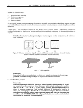 122 GACETA OFICIAL DE LA CIUDAD DE MÉXICO 7 de julio de 2020
Se tratan los siguientes casos:
9.1. Consideraciones generales
9.2. Columnas compuestas
9.3. Vigas compuestas
9.4. Casos especiales
En este capítulo se tratan columnas compuestas, formadas por perfiles de acero laminados embebidos en concreto reforzado,
o por perfiles tubulares rellenos de concreto. Se permite usar secciones formadas por placas soldadas ahogados en o rellenas
de concreto.
También aplica a vigas, armaduras o largueros de alma abierta (―joists‖) de acero, rellenos o embebidos en concreto, que
trabajan principalmente en flexión, o que soportan una losa, interconectados de manera que los dos materiales trabajen en
conjunto.
Nota: Para fines ilustrativos, las siguientes figuras muestran algunas posibles configuraciones de columnas y
vigas compuestas.
(i) (ii) (iii) (iv)
Figura 9.1 Columnas compuestas: (i) perfil de acero embebido en concreto reforzado, (ii) tubular circular
relleno (iii) tubular rectangular relleno, (iv) sección cajón rellena
Figura 9.2 Vigas compuestas
Comentario:
Este capítulo incluye recomendaciones de diseño para miembros estructurales formados por
perfiles de acero estructural que trabajan en conjunto con elementos de concreto.
9.1 Consideraciones generales
Comentario:
El diseño de miembros compuestos requiere la consideración del comportamiento del acero y
del concreto. Estas disposiciones se desarrollaron con la intención de minimizar los conflictos
entre la NTC-DCEA y la NTC-DCEC, y para dar una adecuada importancia a las ventajas del
diseño de miembros compuestos. Como resultado del intento de minimizar los conflictos de
diseño, esta norma propone el análisis de la sección transversal para el diseño de miembros
compuestos consistente con lo que se usa en el diseño de miembros de concreto reforzado y como
se establece en la NTC-DCEC (2017). Este enfoque, además, da como resultado un tratamiento
consistente de las resistencias de columnas y vigas.
 