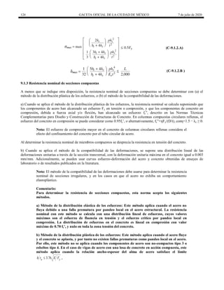 124 GACETA OFICIAL DE LA CIUDAD DE MÉXICO 7 de julio de 2020
(C-9.1.2.A)
(C-9.1.2.B )
9.1.3 Resistencia nominal de secciones compuestas
A menos que se indique otra disposición, la resistencia nominal de secciones compuestas se debe determinar con (a) el
método de la distribución plástica de los esfuerzos, o (b) el método de la compatibilidad de las deformaciones.
a) Cuando se aplica el método de la distribución plástica de los esfuerzos, la resistencia nominal se calcula suponiendo que
los componentes de acero han alcanzado un esfuerzo Fy en tensión o compresión, y que los componentes de concreto en
compresión, debida a fuerza axial y/o flexión, han alcanzado un esfuerzo fc‖, descrito en las Normas Técnicas
Complementarias para Diseño y Construcción de Estructuras de Concreto. En columnas compuestas circulares rellenas, el
esfuerzo del concreto en compresión se puede considerar como 0.95fc’, o alternativamente, fc‖+ηFy/(D/t), conη=1.5 − λc ≥ 0.
Nota: El esfuerzo de compresión mayor en el concreto de columnas circulares rellenas considera el
efecto del confinamiento del concreto por el tubo circular de acero.
Al determinar la resistencia nominal de miembros compuestos se desprecia la resistencia en tensión del concreto.
b) Cuando se aplica el método de la compatibilidad de las deformaciones, se supone una distribución lineal de las
deformaciones unitarias a través de la sección transversal, con la deformación unitaria máxima en el concreto igual a 0.003
mm/mm. Adicionalmente, se pueden usar curvas esfuerzo-deformación del acero y concreto obtenidas de ensayes de
laboratorio o de resultados publicados en la literatura.
Nota: El método de la compatibilidad de las deformaciones debe usarse para determinar la resistencia
nominal de secciones irregulares, y en los casos en que el acero no exhiba un comportamiento
elastoplástico.
Comentario:
Para determinar la resistencia de secciones compuestas, esta norma acepta los siguientes
métodos.
a) Método de la distribución elástica de los esfuerzos: Este método aplica cuando el acero no
fluya debido a una falla prematura por pandeo local en el acero estructural. La resistencia
nominal con este método se calcula con una distribución lineal de esfuerzos, cuyos valores
máximos son el esfuerzo de fluencia en tensión y el esfuerzo crítico por pandeo local en
compresión. La distribución de esfuerzos en el concreto es lineal en compresión con valor
máximo de 0.70 fc’, y nulo en toda la zona tensión del concreto.
b) Método de la distribución plástica de los esfuerzos: Este método aplica cuando el acero fluye
y el concreto se aplasta, y por tanto no existen fallas prematuras como pandeo local en el acero.
Por ello, este método no se aplica cuando los componentes de acero son no-compactos tipo 3 o
esbeltos tipo 4. En el caso de vigas de acero con una losa de concreto en acción compuesta, este
método aplica cuando la relación ancho-espesor del alma de acero satisface el límite
3.76
a y
h t E F
 .
 