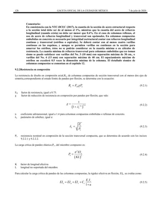 128 GACETA OFICIAL DE LA CIUDAD DE MÉXICO 7 de julio de 2020
Comentario:
En consistencia con la NTC-DCEC (2017), la cuantía de la sección de acero estructural respecto
a la sección total debe ser de al menos el 1%, mientras que la cuantía del acero de refuerzo
longitudinal (cuando exista) no debe ser menor que 0.4%. En el caso de columnas rellenas, el
uso de acero de refuerzo longitudinal y transversal son opcionales. En columnas compuestas
embebidas en concreto es necesario por integridad esctructural contar con refuerzo longitudinal
continuo y transversal (estribos o espirales). Se deberá contar con al menos cuatro varillas
continuas en las esquinas, y aunque se permiten varillas no continuas en la sección para
amarrar los estribos, éstos no se podrán considerar en la cuantía mínima o en cálculos de
resistencia. La cuantía mínima de refuerzo transversal para columnas embebidas que no toman
sismo se puede satisfacer con varillas del No. 3 (10 mm) con separación máxima de 30 cm., o
varillas del No. 4 (13 mm) con separación máxima de 40 cm. El espaciamiento máximo de
estribos no excederá 0.5 veces la dimensión mínima de la columna. El detallado sísmico de
columnas compuestas se comentan en el capítulo 12.
9.2.2Resistencia en compresión
La resistencia de diseño en compresión axial,Rc, de columnas compuestas de sección transversal con al menos dos ejes de
simetría,correspondiente al estado límite de pandeo por flexión, se determina con la ecuación:
c R o
R F P

 (9.2.1)
(9.2.1)
FR factor de resistencia, igual a 0.75.
χ factor de reducción de resistencia en compresión por pandeo por flexión, que vale:
(9.2.2)
 
1
2
1
1
n
n
c




(9.2.2)
n coeficiente adimensional, igual a 1.4 para columnas compuestas embebidas o rellenas de concreto.
λc parámetro de esbeltez, igual a:
(9.2.3)
o
c
e
P
P
  (9.2.3)
Po resistencia nominal en compresión de la sección transversal compuesta, que se determina de acuerdo con los incisos
9.2.2.1 y 9.2.2.2.
La carga crítica de pandeo elástico,Pe , del miembro compuesto es:
(9.2.4)
 
2
2
e
e
EI
P
KL

 (9.2.4)
K factor de longitud efectiva
L longitud no soportada del miembro
Para calcular la carga crítica de pandeo de las columnas compuestas, la rigidez efectiva en flexión, EIe , se evalúa como:
(9.2.5)
1
c c
e a r c
E I
EI EI EI C
u
  

(9.2.5)
 