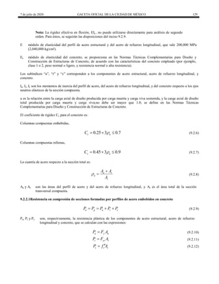 7 de julio de 2020 GACETA OFICIAL DE LA CIUDAD DE MÉXICO 129
Nota: La rigidez efectiva en flexión, EIe , no puede utilizarse directamente para análisis de segundo
orden. Para éstos, se seguirán las disposiciones del inciso 9.2.9.
E módulo de elasticidad del perfil de acero estructural y del acero de refuerzo longitudinal, que vale 200,000 MPa
(2,040,000 kg/cm²).
Ec módulo de elasticidad del concreto; se proporciona en las Normas Técnicas Complementarias para Diseño y
Construcción de Estructuras de Concreto, de acuerdo con las características del concreto empleado (por ejemplo,
clase 1 o 2, peso normal o ligero, y resistencia normal o alta resistencia).
Los subíndices ―a‖, ―r‖ y ―c‖ corresponden a los componentes de acero estructural, acero de refuerzo longitudinal, y
concreto.
Ia, Ir, Ic son los momentos de inercia del perfil de acero, del acero de refuerzo longitudinal, y del concreto respecto a los ejes
neutros elásticos de la sección compuesta.
u es la relación entre la carga axial de diseño producida por carga muerta y carga viva sostenida, y la carga axial de diseño
total producida por carga muerta y carga viva;no debe ser mayor que 1.0; se define en las Normas Técnicas
Complementarias para Diseño y Construcción de Estructuras de Concreto.
El coeficiente de rigidez Cc para el concreto es:
Columnas compuestas embebidas,
(9.2.6)
0.25 3 0.7
c a
C 
   (9.2.6)
Columnas compuestas rellenas,
(9.2.7)
0.45 3 0.9
c a
C 
   (9.2.7)
La cuantía de acero respecto a la sección total es:
(9.2.8)
a r
a
t
A A
A


 (9.2.8)
Aa y Ar son las áreas del perfil de acero y del acero de refuerzo longitudinal, y At es el área total de la sección
transversal compuesta.
9.2.2.1Resistencia en compresión de secciones formadas por perfiles de acero embebidos en concreto
(9.2.9)
o p a r c
P P P P P
    (9.2.9)
Pa, Pr y Pc son, respectivamente, la resistencia plástica de los componentes de acero estructural, acero de refuerzo
longitudinal y concreto, que se calculan con las expresiones:
(9.2.10)
a y a
P F A
 (9.2.10)
(9.2.11)
r yr r
P F A
 (9.2.11)
(9.2.12)
c c c
P f A

 (9.2.12)
 