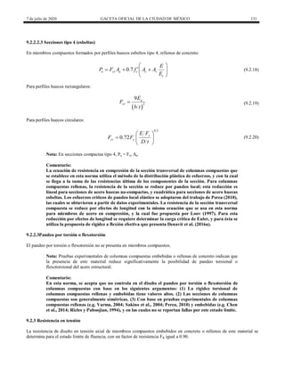 7 de julio de 2020 GACETA OFICIAL DE LA CIUDAD DE MÉXICO 131
9.2.2.2.3 Secciones tipo 4 (esbeltas)
En miembros compuestos formados por perfiles huecos esbeltos tipo 4, rellenos de concreto:
(9.2.18)
0.7
o cr a c c r
c
E
P F A f A A
E
 

  
 
 
(9.2.18)
Para perfiles huecos rectangulares:
(9.2.19)
 
2
9 a
cr
E
F
b t
 (9.2.19)
Para perfiles huecos circulares:
(9.2.20)
0.2
0.72 y
cr y
E F
F F
D t
 
  
 
(9.2.20)
Nota: En secciones compactas tipo 4, Pa = Fcr Aa.
Comentario:
La ecuación de resistencia en compresión de la sección transversal de columnas compuestas que
se establece en esta norma utiliza el método de la distribución plástica de esfuerzos, y con la cual
se llega a la suma de las resistencias última de los componentes de la sección. Para columnas
compuestas rellenas, la resistencia de la sección se reduce por pandeo local; esta reducción es
lineal para secciones de acero huecas no-compactas, y cuadrática para secciones de acero huecas
esbeltas. Los esfuerzos críticos de pandeo local elástico se adoptaron del trabajo de Perea (2010),
las cuales se obtuvieron a partir de datos experimentales. La resistencia de la sección transversal
compuesta se reduce por efectos de longitud con la misma ecuación que se usa en esta norma
para miembros de acero en compresión, y la cual fue propuesta por Loov (1997). Para esta
reducción por efectos de longitud se requiere determinar la carga crítica de Euler, y para ésta se
utiliza la propuesta de rigidez a flexión efectiva que presenta Denavit et al. (2016a).
9.2.2.3Pandeo por torsión o flexotorsión
El pandeo por torsión o flexotorsión no se presenta en miembros compuestos.
Nota: Pruebas experimentales de columnas compuestas embebidas o rellenas de concreto indican que
la presencia de este material reduce significativamente la posibilidad de pandeo torsional o
flexotorsional del acero estructural.
Comentario:
En esta norma, se acepta que no controla en el diseño el pandeo por torsión o flexotorsión de
columnas compuestas con base en los siguientes argumentos: (1) La rigidez torsional de
columnas compuestas rellenas y embebidas tiene valores altos. (2) Las secciones de columnas
compuestas son generalmente simétricas. (3) Con base en pruebas experimentales de columnas
compuestas rellenas (e.g. Varma, 2004; Sakino et al., 2004; Perea, 2010) y embebidas (e.g. Chen
et al., 2014; Ricles y Paboojian, 1994), y en las cuales no se reportan fallas por este estado límite.
9.2.3 Resistencia en tensión
La resistencia de diseño en tensión axial de miembros compuestos embebidos en concreto o rellenos de este material se
determina para el estado límite de fluencia, con un factor de resistencia FR igual a 0.90.
 