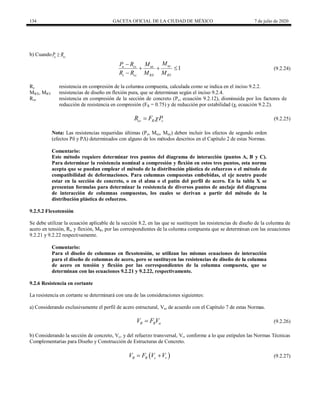 134 GACETA OFICIAL DE LA CIUDAD DE MÉXICO 7 de julio de 2020
b) Cuando u cc
P R

1
uy
u cc ux
c cc RX RY
M
P R M
R R M M

  

(9.2.24)
(9.2.24)
Rc resistencia en compresión de la columna compuesta, calculada como se indica en el inciso 9.2.2.
MRX, MRY resistencias de diseño en flexión pura, que se determinan según el inciso 9.2.4.
Rcc resistencia en compresión de la sección de concreto (Pc, ecuación 9.2.12), disminuida por los factores de
reducción de resistencia en compresión (FR = 0.75) y de reducción por estabilidad (χ, ecuación 9.2.2).
(9.2.25)
cc R c
R F P

 (9.2.25)
Nota: Las resistencias requeridas últimas (Pu, Mux, Muy) deben incluir los efectos de segundo orden
(efectos Pδ y PΔ) determinados con alguno de los métodos descritos en el Capítulo 2 de estas Normas.
Comentario:
Este método requiere determinar tres puntos del diagrama de interacción (puntos A, B y C).
Para determinar la resistencia nominal a compresión y flexión en estos tres puntos, esta norma
acepta que se puedan emplear el método de la distribución plástica de esfuerzos o el método de
compatibilidad de deformaciones. Para columnas compuestas embebidas, el eje neutro puede
estar en la sección de concreto, o en el alma o el patín del perfil de acero. En la tabla X se
presentan formulas para determinar la resistencia de diversos puntos de anclaje del diagrama
de interacción de columnas compuestas, los cuales se derivan a partir del método de la
distribución plástica de esfuerzos.
9.2.5.2 Flexotensión
Se debe utilizar la ecuación aplicable de la sección 8.2, en las que se sustituyen las resistencias de diseño de la columna de
acero en tensión, Rt, y flexión, MR, por las correspondientes de la columna compuesta que se determinan con las ecuaciones
9.2.21 y 9.2.22 respectivamente.
Comentario:
Para el diseño de columnas en flexotensión, se utilizan las mismas ecuaciones de interacción
para el diseño de columnas de acero, pero se sustituyen las resistencias de diseño de la columna
de acero en tensión y flexión por las correspondientes de la columna compuesta, que se
determinan con las ecuaciones 9.2.21 y 9.2.22, respectivamente.
9.2.6 Resistencia en cortante
La resistencia en cortante se determinará con una de las consideraciones siguientes:
a) Considerando exclusivamente el perfil de acero estructural, Va, de acuerdo con el Capítulo 7 de estas Normas.
(9.2.26)
R R a
V F V
 (9.2.26)
b) Considerando la sección de concreto, Vc, y del refuerzo transversal, Vr, conforme a lo que estipulen las Normas Técnicas
Complementarias para Diseño y Construcción de Estructuras de Concreto.
(9.2.27)
 
R R c r
V F V V
  (9.2.27)
 