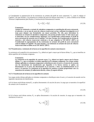 7 de julio de 2020 GACETA OFICIAL DE LA CIUDAD DE MÉXICO 135
c) Considerando la superposición de las resistencias en cortante del perfil de acero estructural, Va, como lo indique el
Capítulo 7 de estas Normas, y la resistencia en cortante del acero de refuerzo transversal, Vr, como se define en las Normas
Técnicas Complementarias para Diseño y Construcción de Estructuras de Concreto.
(9.2.28)
R R a R r
V F V F V
  (9.2.28)
Comentario:
Aunque la resistencia a cortante de miembros compuestos es contribución del acero estrucural,
el concreto, y en su caso de acero de refuerzo transversal, no hay suficiente investigación en el
tema para adoptar una formulación con mayor precisión. Por ello, para determinar la
resistencia en cortante de miembros compuestos, esta norma permite tomar el valor mayor que
se determine con las consideraciones siguientes: (a) Considerando exclusivamente el perfil de
acero estructural de acuerdo con el Capítulo 7 de estas Normas. (b) Considerando la sección de
concreto y del refuerzo transversal, conforme a lo que estipulen la NTC-DCEC (2017). (c)
Considerando la superposición de las resistencias en cortante del perfil de acero estructural
como lo indique el Capítulo 7 de estas Normas, y la resistencia en cortante del acero de refuerzo
transversal como se define en la NTC-DCEC (2017).
9.2.7Transferencia y resistencia de la fuerza en la superficie de contacto concretoacero
La resistencia en la superficie de concretoacero, VTR, deberá ser igual o mayor que la fuerza última, VTu, que se transfiere en
dicha superficie de la columna compuesta.
Comentario:
La resistencia en la superficie de concreto acero, VTR, deberá ser igual o mayor que la fuerza
última, VTu, que se transfiere en dicha superficie de la columna compuesta. Las cargas axiales
últimas aplicadas en columnas compuestas se distribuyen entre el acero y el concreto de acuerdo
con los mecanismos de transferencia que dependen si la fuerza externa se aplica: (a)
directamente en el acero, (b) directamente en el concreto, o bien, (c) simultáneamente en el
acero y el concreto. La resistencia en la superficie de contacto se puede proporcionar con: (1)
conectores de cortante, (2) adherencia directa, o bien, (3) soporte directo.
9.2.7.1 Transferencia de la fuerza en la superficie de contacto
Las cargas axiales últimas aplicadas en columnas compuestas se distribuyen entre el acero y el concreto de acuerdo con los
siguientes mecanismos de transferencia.
a) Si la fuerza axial última externa,Pu, se aplica directamente a la sección de acero, la carga que se transmite a la superficie
de contacto con el concreto es:
c
Tu u
o
P
V P
P
 
  
 
(9.2.29)
(9.2.29)
b) Si la fuerza axial última externa, Pu, se aplica directamente a la sección de concreto, la carga que se transmite a la
interfazcon el acero es:
a
Tu u
o
P
V P
P
 
  
 
(9.2.30)
(9.2.30)
 