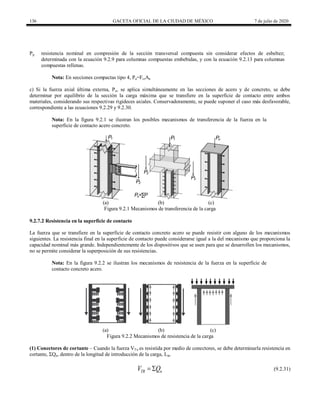 136 GACETA OFICIAL DE LA CIUDAD DE MÉXICO 7 de julio de 2020
Pp resistencia nominal en compresión de la sección transversal compuesta sin considerar efectos de esbeltez;
determinada con la ecuación 9.2.9 para columnas compuestas embebidas, y con la ecuación 9.2.13 para columnas
compuestas rellenas.
Nota: En secciones compactas tipo 4, Pa=FcrAa
c) Si la fuerza axial última externa, Pu, se aplica simultáneamente en las secciones de acero y de concreto, se debe
determinar por equilibrio de la sección la carga máxima que se transfiere en la superficie de contacto entre ambos
materiales, considerando sus respectivas rigideces axiales. Conservadoramente, se puede suponer el caso más desfavorable,
correspondiente a las ecuaciones 9.2.29 y 9.2.30.
Nota: En la figura 9.2.1 se ilustran los posibles mecanismos de transferencia de la fuerza en la
superficie de contacto acero concreto.
(a) (b) (c)
Figura 9.2.1 Mecanismos de transferencia de la carga
9.2.7.2 Resistencia en la superficie de contacto
La fuerza que se transfiere en la superficie de contacto concreto acero se puede resistir con alguno de los mecanismos
siguientes. La resistencia final en la superficie de contacto puede considerarse igual a la del mecanismo que proporciona la
capacidad nominal más grande. Independientemente de los dispositivos que se usen para que se desarrollen los mecanismos,
no se permite considerar la superposición de sus resistencias.
Nota: En la figura 9.2.2 se ilustran los mecanismos de resistencia de la fuerza en la superficie de
contacto concreto acero.
(a) (b) (c)
Figura 9.2.2 Mecanismos de resistencia de la carga
(1) Conectores de cortante – Cuando la fuerza VTu es resistida por medio de conectores, se debe determinarla resistencia en
cortante, ΣQn, dentro de la longitud de introducción de la carga, Lin.
(9.2.31)
TR n
V Q
  (9.2.31)
 