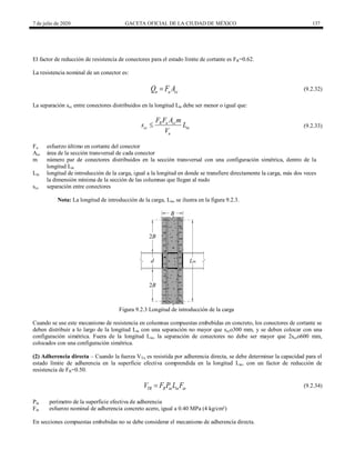 7 de julio de 2020 GACETA OFICIAL DE LA CIUDAD DE MÉXICO 137
El factor de reducción de resistencia de conectores para el estado límite de cortante es FR=0.62.
La resistencia nominal de un conector es:
(9.2.32)
n u cc
Q F A
 (9.2.32)
La separación scc entre conectores distribuidos en la longitud Lin debe ser menor o igual que:
(9.2.33)
R u cc
cc in
u
F F A m
s L
V
 (9.2.33)
Fu esfuerzo último en cortante del conector
Acc área de la sección transversal de cada conector
m número par de conectores distribuidos en la sección transversal con una configuración simétrica, dentro de la
longitud Lin
Lin longitud de introducción de la carga, igual a la longitud en donde se transfiere directamente la carga, más dos veces
la dimensión mínima de la sección de las columnas que llegan al nudo
scc separación entre conectores
Nota: La longitud de introducción de la carga, Lin, se ilustra en la figura 9.2.3.
Figura 9.2.3 Longitud de introducción de la carga
Cuando se use este mecanismo de resistencia en columnas compuestas embebidas en concreto, los conectores de cortante se
deben distribuir a lo largo de la longitud Lin con una separación no mayor que scco300 mm, y se deben colocar con una
configuración simétrica. Fuera de la longitud Lin, la separación de conectores no debe ser mayor que 2scco600 mm,
colocados con una configuración simétrica.
(2) Adherencia directa – Cuando la fuerza VTu es resistida por adherencia directa, se debe determinar la capacidad para el
estado límite de adherencia en la superficie efectiva comprendida en la longitud Lin, con un factor de reducción de
resistencia de FR=0.50.
(9.2.34)
TR R in in in
V F P L F
 (9.2.34)
Pin perímetro de la superficie efectiva de adherencia
Fin esfuerzo nominal de adherencia concreto acero, igual a 0.40 MPa (4 kg/cm²)
En secciones compuestas embebidas no se debe considerar el mecanismo de adherencia directa.
 