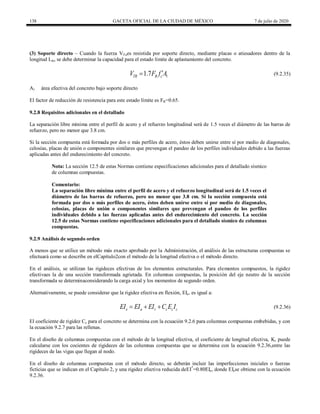 138 GACETA OFICIAL DE LA CIUDAD DE MÉXICO 7 de julio de 2020
(3) Soporte directo – Cuando la fuerza VTues resistida por soporte directo, mediante placas o atiesadores dentro de la
longitud Lin, se debe determinar la capacidad para el estado límite de aplastamiento del concreto.
(9.2.35)
1
1.7
TR R c
V F f A

 (9.2.35)
A1 área efectiva del concreto bajo soporte directo
El factor de reducción de resistencia para este estado límite es FR=0.65.
9.2.8 Requisitos adicionales en el detallado
La separación libre mínima entre el perfil de acero y el refuerzo longitudinal será de 1.5 veces el diámetro de las barras de
refuerzo, pero no menor que 3.8 cm.
Si la sección compuesta está formada por dos o más perfiles de acero, éstos deben unirse entre sí por medio de diagonales,
celosías, placas de unión o componentes similares que prevengan el pandeo de los perfiles individuales debido a las fuerzas
aplicadas antes del endurecimiento del concreto.
Nota: La sección 12.5 de estas Normas contiene especificaciones adicionales para el detallado sísmico
de columnas compuestas.
Comentario:
La separación libre mínima entre el perfil de acero y el refuerzo longitudinal será de 1.5 veces el
diámetro de las barras de refuerzo, pero no menor que 3.8 cm. Si la sección compuesta está
formada por dos o más perfiles de acero, éstos deben unirse entre sí por medio de diagonales,
celosías, placas de unión o componentes similares que prevengan el pandeo de los perfiles
individuales debido a las fuerzas aplicadas antes del endurecimiento del concreto. La sección
12.5 de estas Normas contiene especificaciones adicionales para el detallado sísmico de columnas
compuestas.
9.2.9 Análisis de segundo orden
A menos que se utilice un método más exacto aprobado por la Administración, el análisis de las estructuras compuestas se
efectuará como se describe en elCapítulo2con el método de la longitud efectiva o el método directo.
En el análisis, se utilizan las rigideces efectivas de los elementos estructurales. Para elementos compuestos, la rigidez
efectivaes la de una sección transformada agrietada. En columnas compuestas, la posición del eje neutro de la sección
transformada se determinaconsiderando la carga axial y los momentos de segundo orden.
Alternativamente, se puede considerar que la rigidez efectiva en flexión, EIe, es igual a:
(9.2.36)
e a r c c c
EI EI EI C E I
   (9.2.36)
El coeficiente de rigidez Cc para el concreto se determina con la ecuación 9.2.6 para columnas compuestas embebidas, y con
la ecuación 9.2.7 para las rellenas.
En el diseño de columnas compuestas con el método de la longitud efectiva, el coeficiente de longitud efectiva, K, puede
calcularse con los cocientes de rigideces de las columnas compuestas que se determina con la ecuación 9.2.36,entre las
rigideces de las vigas que llegan al nodo.
En el diseño de columnas compuestas con el método directo, se deberán incluir las imperfecciones iniciales o fuerzas
ficticias que se indican en el Capítulo 2, y una rigidez efectiva reducida deEI*
=0.80EIe, donde EIese obtiene con la ecuación
9.2.36.
 