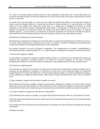 140 GACETA OFICIAL DE LA CIUDAD DE MÉXICO 7 de julio de 2020
a Fy , tanto en la zona que trabaja en tensión como en la zona comprimida, cuando ésta existe. La fuerza de tensión en la
sección de acero debe ser igual a la fuerza de compresión en la losa de concreto más la de la parte comprimida de la sección
de acero, si ésta existe.
2) Cuando la losa, que está ligada a la viga de acero por medio de conectores de cortante, se encuentra junto al patín en
tensión (zonas de momento negativo), se supone que las barras de refuerzo paralelas a la viga contenidas en el ancho
efectivo de la losa trabajan a un esfuerzo de tensión igual a Fyr , siempre que se satisfagan los requisitos de anclaje
contenidos en las Normas Técnicas Complementarias para Diseño y Construcción de Estructuras de Concreto, y se
desprecia la resistencia a la tensión del concreto. Se considera que todo el perfil de acero está sometido a un esfuerzo
uniforme, igual a Fy , ya sea en tensión o en compresión. La fuerza de compresión en la sección de acero debe ser igual a la
fuerza total de tensión en las barras de refuerzo más la de la parte de la sección de acero que trabaja en tensión.
b) Distribución de esfuerzos en el intervalo elástico
Para determinar la distribución de esfuerzos en el intervalo elástico se supone que las deformaciones unitarias en el acero y
el concreto varían linealmente con la distancia al eje neutro. Los esfuerzos se obtienen multiplicando las deformaciones
unitarias por el módulo de elasticidad del material que se esté considerando.
Los esfuerzos máximos en el acero, de tensión o compresión, y las compresiones en el concreto, correspondientes a
solicitaciones de diseño, no deben exceder de Fy y fc ‖, respectivamente. Se desprecia la resistencia a la tensión del concreto.
c) Construcción compuesta completa
La viga trabaja en construcción compuesta completa cuando el número y la resistencia de los conectores de cortante son
suficientes para desarrollar la resistencia máxima a la flexión de la sección compuesta. En este caso, al calcular
distribuciones de esfuerzos en el intervalo elástico se supone que no hay deslizamiento entre la losa y el perfil de acero.
d) Construcción compuesta parcial
Si la resistencia al cortante de los conectores es menor que la necesaria para la construcción compuesta completa, son los
conectores los que gobiernan la resistencia a la flexión de la viga, que en estas condiciones trabaja en construcción
compuesta parcial. En el cálculo de deflexiones y vibraciones bajo cargas de trabajo, en el estudio de fenómenos de fatiga, y
en otros cálculos que se hagan en régimen elástico, debe incluirse el efecto del deslizamiento entre la losa y el perfil de
acero.
e) Vigas, armaduras y largueros de alma abierta, ahogados en concreto
Puede suponerse que las vigas, armaduras y largueros de alma abierta, ahogados por completo en concreto colado al mismo
tiempo que la losa, están interconectados con él por adherencia natural, de manera que trabajen en construcción compuesta
sin necesidad de conectores de cortante; para que esta suposición sea correcta han de cumplirse las condicione siguientes:
1) Las vigas, armaduras o largueros de alma abierta no están pintados.
2) El recubrimiento de concreto en los lados y en la parte inferior del elemento de acero debe ser, como mínimo de 50 mm.
3) El borde superior del elemento de acero está, cuando menos, 40 mm debajo del borde superior y 50 mm encima del borde
inferior de la losa.
4) El concreto que rodea al elemento de acero está provisto de una malla u otro acero de refuerzo adecuado para evitar que
se desconche.
f) Métodos de análisis
 
