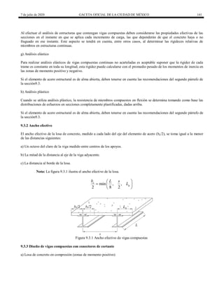 7 de julio de 2020 GACETA OFICIAL DE LA CIUDAD DE MÉXICO 141
Al efectuar el análisis de estructuras que contengan vigas compuestas deben considerarse las propiedades efectivas de las
secciones en el instante en que se aplica cada incremento de carga, las que dependerán de que el concreto haya o no
fraguado en ese instante. Este aspecto se tendrá en cuenta, entre otros casos, al determinar las rigideces relativas de
miembros en estructuras continuas.
g) Análisis elástico
Para realizar análisis elásticos de vigas compuestas continuas no acarteladas es aceptable suponer que la rigidez de cada
tramo es constante en toda su longitud; esta rigidez puede calcularse con el promedio pesado de los momentos de inercia en
las zonas de momento positivo y negativo.
Si el elemento de acero estructural es de alma abierta, deben tenerse en cuenta las recomendaciones del segundo párrafo de
la sección9.3.
h) Análisis plástico
Cuando se utiliza análisis plástico, la resistencia de miembros compuestos en flexión se determina tomando como base las
distribuciones de esfuerzos en secciones completamente plastificadas, dadas arriba.
Si el elemento de acero estructural es de alma abierta, deben tenerse en cuenta las recomendaciones del segundo párrafo de
la sección9.3.
9.3.2 Ancho efectivo
El ancho efectivo de la losa de concreto, medido a cada lado del eje del elemento de acero (be/2), se toma igual a la menor
de las distancias siguientes:
a) Un octavo del claro de la viga medido entre centros de los apoyos.
b) La mitad de la distancia al eje de la viga adyacente.
c) La distancia al borde de la losa.
Nota: La figura 9.3.1 ilustra el ancho efectivo de la losa.
min , ,
2 8 2
e
g
b L s
L
 
  
 
Figura 9.3.1 Ancho efectivo de vigas compuestas
9.3.3 Diseño de vigas compuestas con conectores de cortante
a) Losa de concreto en compresión (zonas de momento positivo)
 