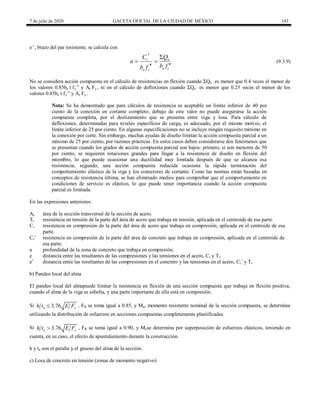 7 de julio de 2020 GACETA OFICIAL DE LA CIUDAD DE MÉXICO 143
e’, brazo del par resistente, se calcula con
(9.3.9)
n
r
e c
e c
Q
C
a
b f
b f
 
 


(9.3.9)
No se considera acción compuesta en el cálculo de resistencias en flexión cuando ΣQn es menor que 0.4 veces el menor de
los valores 0.85be t fc ‖ y As Fy , ni en el cálculo de deflexiones cuando ΣQn es menor que 0.25 veces el menor de los
valores 0.85be t fc ‖ y As Fy .
Nota: Se ha demostrado que para cálculos de resistencia es aceptable un límite inferior de 40 por
ciento de la conexión en cortante completo; debajo de este valor no puede asegurarse la acción
compuesta completa, por el deslizamiento que se presenta entre viga y losa. Para cálculo de
deflexiones, determinadas para niveles específicos de carga, es adecuado, por el mismo motivo, el
límite inferior de 25 por ciento. En algunas especificaciones no se incluye ningún requisito mínimo en
la conexión por corte. Sin embargo, muchas ayudas de diseño limitan la acción compuesta parcial a un
mínimo de 25 por ciento, por razones prácticas. En estos casos deben considerarse dos fenómenos que
se presentan cuando los grados de acción compuesta parcial son bajos: primero, si son menores de 50
por ciento, se requieren rotaciones grandes para llegar a la resistencia de diseño en flexión del
miembro, lo que puede ocasionar una ductilidad muy limitada después de que se alcanza esa
resistencia; segundo, una acción compuesta reducida ocasiona la rápida terminación del
comportamiento elástico de la viga y los conectores de cortante. Como las normas están basadas en
conceptos de resistencia última, se han eliminado medios para comprobar que el comportamiento en
condiciones de servicio es elástico, lo que puede tener importancia cuando la acción compuesta
parcial es limitada.
En las expresiones anteriores:
As área de la sección transversal de la sección de acero.
Tr resistencia en tensión de la parte del área de acero que trabaja en tensión, aplicada en el centroide de esa parte.
Cr resistencia en compresión de la parte del área de acero que trabaja en compresión, aplicada en el centroide de esa
parte.
Cr’ resistencia en compresión de la parte del área de concreto que trabaja en compresión, aplicada en el centroide de
esa parte.
a profundidad de la zona de concreto que trabaja en compresión.
e distancia entre las resultantes de las compresiones y las tensiones en el acero, Cr y Tr.
e’ distancia entre las resultantes de las compresiones en el concreto y las tensiones en el acero, Cr’ y Tr.
b) Pandeo local del alma
El pandeo local del almapuede limitar la resistencia en flexión de una sección compuesta que trabaja en flexión positiva,
cuando el alma de la viga es esbelta, y una parte importante de ella está en compresión.
Si 3.76
a y
h t E F
 , FR se toma igual a 0.85, y Mn, momento resistente nominal de la sección compuesta, se determina
utilizando la distribución de esfuerzos en secciones compuestas completamente plastificadas.
Si 3.76
a y
h t E F
 , FR se toma igual a 0.90, y Mnse determina por superposición de esfuerzos elásticos, teniendo en
cuenta, en su caso, el efecto de apuntalamiento durante la construcción.
h y ta son el peralte y el grueso del alma de la sección.
c) Losa de concreto en tensión (zonas de momento negativo)
 