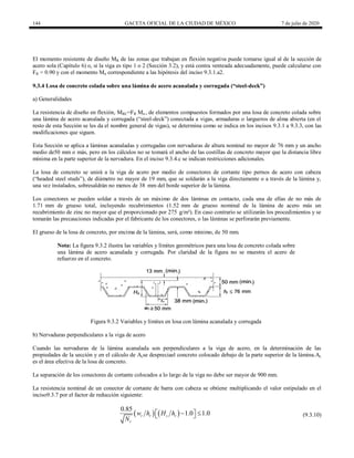 144 GACETA OFICIAL DE LA CIUDAD DE MÉXICO 7 de julio de 2020
El momento resistente de diseño MR de las zonas que trabajan en flexión negativa puede tomarse igual al de la sección de
acero sola (Capítulo 6) o, si la viga es tipo 1 o 2 (Sección 3.2), y está contra venteada adecuadamente, puede calcularse con
FR = 0.90 y con el momento Mn correspondiente a las hipótesis del inciso 9.3.1.a2.
9.3.4 Losa de concreto colada sobre una lámina de acero acanalada y corrugada (―steel-deck‖)
a) Generalidades
La resistencia de diseño en flexión, MRC=FR Mn , de elementos compuestos formados por una losa de concreto colada sobre
una lámina de acero acanalada y corrugada (―steel-deck‖) conectada a vigas, armaduras o largueros de alma abierta (en el
resto de esta Sección se les da el nombre general de vigas), se determina como se indica en los incisos 9.3.1 a 9.3.3, con las
modificaciones que siguen.
Esta Sección se aplica a láminas acanaladas y corrugadas con nervaduras de altura nominal no mayor de 76 mm y un ancho
medio de50 mm o más, pero en los cálculos no se tomará el ancho de las costillas de concreto mayor que la distancia libre
mínima en la parte superior de la nervadura. En el inciso 9.3.4.c se indican restricciones adicionales.
La losa de concreto se unirá a la viga de acero por medio de conectores de cortante tipo pernos de acero con cabeza
(―headed steel studs‖), de diámetro no mayor de 19 mm, que se soldarán a la viga directamente o a través de la lámina y,
una vez instalados, sobresaldrán no menos de 38 mm del borde superior de la lámina.
Los conectores se pueden soldar a través de un máximo de dos láminas en contacto, cada una de ellas de no más de
1.71 mm de grueso total, incluyendo recubrimientos (1.52 mm de grueso nominal de la lámina de acero más un
recubrimiento de zinc no mayor que el proporcionado por 275 g/m²). En caso contrario se utilizarán los procedimientos y se
tomarán las precauciones indicadas por el fabricante de los conectores, o las láminas se perforarán previamente.
El grueso de la losa de concreto, por encima de la lámina, será, como mínimo, de 50 mm.
Nota: La figura 9.3.2 ilustra las variables y límites geométricos para una losa de concreto colada sobre
una lámina de acero acanalada y corrugada. Por claridad de la figura no se muestra el acero de
refuerzo en el concreto.
Figura 9.3.2 Variables y límites en losa con lámina acanalada y corrugada
b) Nervaduras perpendiculares a la viga de acero
Cuando las nervaduras de la lámina acanalada son perpendiculares a la viga de acero, en la determinación de las
propiedades de la sección y en el cálculo de Acse despreciael concreto colocado debajo de la parte superior de la lámina.Ac
es el área efectiva de la losa de concreto.
La separación de los conectores de cortante colocados a lo largo de la viga no debe ser mayor de 900 mm.
La resistencia nominal de un conector de cortante de barra con cabeza se obtiene multiplicando el valor estipulado en el
inciso9.3.7 por el factor de reducción siguiente:
(9.3.10)
   
0.85
1.0 1.0
r r s r
r
w h H h
N
 
 
  (9.3.10)
 