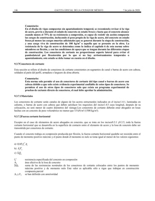 146 GACETA OFICIAL DE LA CIUDAD DE MÉXICO 7 de julio de 2020
Comentario:
En el diseño de vigas compuestas sin apuntalamiento temporal, se recomienda revisar si la viga
de acero, previo o durante el colado de concreto en estado fresco y hasta que el concreto alcance
cuando menos el 75% de su resistencia a compresión, es capaz de resistir sin acción compuesta
las cargas de construcción, incluyendo el peso propio de la viga de acero, del concreto en estado
fresco,al menos las cargas muertas adicionales que se generen durante la etapa de construcción,
y una carga viva de construcción de 100 kg/m2
o aquella que se presente en la obra. La
resistencia de la viga de acero se determina como lo indica el capítulo 6 de esta norma sobre
miembros en flexión, y con las condiciones de apoyo que se tengan durante las diferentes etapas
de construcción. Los conectores de cortante no proporcionan soporte lateral para evitar el
pandeolateral por flexotorsión por lo que si no hay arriostramientos temporales o
apuntalamiento, este estado se debe tomar en cuenta en el diseño.
9.3.7Conectores de cortante
Esta sección se refiere al diseño de conectores de cortante consistentes en segmentos de canal o barras de acero con cabeza,
soldados al patín del perfil, armadura o larguero de alma abierta.
Comentario:
Esta norma solo permite el uso de conectores de cortante del tipo canal o barras de acero con
cabeza debido a que solo existe evidencia experimental confiable de estos tipos de conectores. Se
permiten el uso de otros tipos de conectores solo que exista un programa experimental de
pruebas de cortante directo de conectores, el cual debe aprobar la administación.
9.3.7.1Materiales
Los conectores de cortante serán canales de alguno de los aceros estructurales indicados en el inciso1.4.1, laminadas en
caliente, o barras de acero con cabeza que deben satisfacer los requisitos del inciso1.4.5 cuya longitud, después de su
colocación, no será menor de cuatro diámetros del vástago.Los conectores de cortante deberán estar ahogados en losas
hechas con un concreto de peso volumétrico no menor que 15 kN/m³ (1500 kg/m³).
9.3.7.2Fuerza cortante horizontal
Excepto en el caso de elementos de acero ahogados en concreto, que se trata en los incisos9.3.1 y9.3.5, toda la fuerza
cortante horizontal que se desarrolla en la superficie de contacto entre el elemento de acero y la losa de concreto debe ser
transmitida por conectores de cortante.
Cuando el concreto trabaja en compresión producida por flexión, la fuerza cortante horizontal quedebe ser resistida entre el
punto de momento positivo máximo y el punto donde el momento es nulo se toma igual al menor de los valores siguientes:
a) 0.85 c c
f A

b) s y
A F
c) n
Q

fc’ resistencia especificada del concreto en compresión
Ac área efectiva de la losa de concreto
ΣQn suma de las resistencias nominales de los conectores de cortante colocados entre los puntos de momento
máximo positivo y de momento nulo Este valor es aplicable sólo a vigas que trabajan en construcción
compuesta parcial
As y Fy se han definido con anterioridad
 