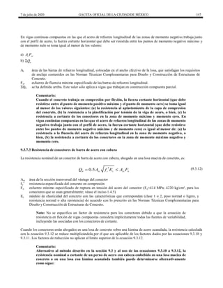 7 de julio de 2020 GACETA OFICIAL DE LA CIUDAD DE MÉXICO 147
En vigas continuas compuestas en las que el acero de refuerzo longitudinal de las zonas de momento negativo trabaja junto
con el perfil de acero, la fuerza cortante horizontal que debe ser resistida entre los puntos de momento negativo máximo y
de momento nulo se toma igual al menor de los valores:
a) r yr
A F
b) n
Q

Ar área de las barras de refuerzo longitudinal, colocadas en el ancho efectivo de la losa, que satisfagan los requisitos
de anclaje contenidos en las Normas Técnicas Complementarias para Diseño y Construcción de Estructuras de
Concreto.
Fyr esfuerzo de fluencia mínimo especificado de las barras de refuerzo longitudinal.
ΣQn se ha definido arriba. Este valor sólo aplica a vigas que trabajan en construcción compuesta parcial.
Comentario:
Cuando el concreto trabaja en compresión por flexión, la fuerza cortante horizontal (que debe
resistirse entre el punto de momento positivo máximo y el punto de momento cero) se toma igual
al menor de los valores siguientes: (a) la resistencia al aplastamiento de la capa de compresión
del concreto, (b) la resistencia a la plastificación por tensión de la viga de acero, o bien, (c) la
resistencia a cortante de los conectores en la zona de momento máximo y momento cero. En
vigas continúas compuestas en las que el acero de refuerzo longitudinal de las zonas de momento
negativo trabaja junto con el perfil de acero, la fuerza cortante horizontal (que debe resistirse
entre los puntos de momento negativo máximo y de momento cero) es igual al menor de: (a) la
resistencia a la fluencia del acero de refuerzo longitudinal en la zona de momento negativo, o
bien, (b) la resistencia a cortante de los conectores en la zona de momento máximo negativo y
momento cero.
9.3.7.3 Resistencia de conectores de barra de acero con cabeza
La resistencia nominal de un conector de barra de acero con cabeza, ahogado en una losa maciza de concreto, es:
(9.3.12)
0.5
n sc c c sc u
Q A f E A F

  (9.3.12)
Asc área de la sección transversal del vástago del conector
fc’ resistencia especificada del concreto en compresión
Fu esfuerzo mínimo especificado de ruptura en tensión del acero del conector (Fu=414 MPa; 4220 kg/cm², para los
conectores que se usan generalmente; véase el inciso 1.4.5)
Ec módulo de elasticidad del concreto con las características que correspondan (clase 1 o 2, peso normal o ligero, y
resistencia normal o alta resistencia) de acuerdo con lo prescrito en las Normas Técnicas Complementarias para
Diseño y Construcción de Estructuras de Concreto.
Nota: No se especifica un factor de resistencia para los conectores debido a que la ecuación de
resistencia en flexión de vigas compuestas considera implícitamente todas las fuentes de variabilidad,
incluyendo las asociadas con los conectores de cortante.
Cuando los conectores están ahogados en una losa de concreto sobre una lámina de acero acanalada, la resistencia calculada
con la ecuación 9.3.12 se reduce multiplicándola por el que sea aplicable de los factores dados por las ecuaciones 9.3.10 y
9.3.11. Los factores de reducción no aplican al límite superior de la ecuación 9.3.12.
Comentario:
Alternativo al método descrito en la sección 9.3 y al uso de las ecuaciones 9.3.10 a 9.3.12, la
resistencia nominal a cortante de un perno de acero con cabeza embebido en una losa maciza de
concreto o en una losa con lámina acanalada también puede determinarse alternativamente
como sigue:
 