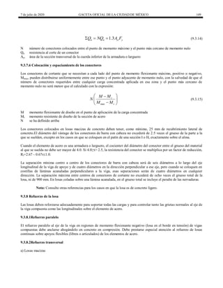 7 de julio de 2020 GACETA OFICIAL DE LA CIUDAD DE MÉXICO 149
(9.3.14)
1.3
n n ci y
Q NQ A F
   (9.3.14)
N número de conectores colocados entre el punto de momento máximo y el punto más cercano de momento nulo
Qn resistencia al corte de un conector
Aci área de la sección transversal de la cuerda inferior de la armadura o larguero
9.3.7.6 Colocación y espaciamiento de los conectores
Los conectores de cortante que se necesitan a cada lado del punto de momento flexionante máximo, positivo o negativo,
Mmax, pueden distribuirse uniformemente entre ese punto y el punto adyacente de momento nulo, con la salvedad de que el
número de conectores requeridos entre cualquier carga concentrada aplicada en esa zona y el punto más cercano de
momento nulo no será menor que el calculado con la expresión:
(9.3.15)
max
r
r
M M
N
M M
 

 

 
(9.3.15)
M momento flexionante de diseño en el punto de aplicación de la carga concentrada
Mr momento resistente de diseño de la sección de acero
N se ha definido arriba
Los conectores colocados en losas macizas de concreto deben tener, como mínimo, 25 mm de recubrimiento lateral de
concreto.El diámetro del vástago de los conectores de barra con cabeza no excederá de 2.5 veces el grueso de la parte a la
que se suelden, excepto en los casos en que se coloquen en el patín de una sección I o H, exactamente sobre el alma.
Cuando el elemento de acero es una armadura o larguero, el cocienteτ del diámetro del conector entre el grueso del material
al que se suelda no debe ser mayor de 4.0. Si 4.0≥τ> 2.5, la resistencia del conector se multiplica por un factor de reducción,
Rf=2.67 – 0.67τ1.0.
La separación mínima centro a centro de los conectores de barra con cabeza será de seis diámetros a lo largo del eje
longitudinal de la viga de apoyo y de cuatro diámetros en la dirección perpendicular a ese eje, pero cuando se coloquen en
costillas de láminas acanaladas perpendiculares a la viga, esas separaciones serán de cuatro diámetros en cualquier
dirección. La separación máxima entre centros de conectores de cortante no excederá de ocho veces el grueso total de la
losa, ni de 900 mm. En losas coladas sobre una lámina acanalada, en el grueso total se incluye el peralte de las nervaduras.
Nota: Consulte otras referencias para los casos en que la losa es de concreto ligero.
9.3.8 Refuerzo de la losa
Las losas deben reforzarse adecuadamente para soportar todas las cargas y para controlar tanto las grietas normales al eje de
la viga compuesta como las longitudinales sobre el elemento de acero.
9.3.8.1Refuerzo paralelo
El refuerzo paralelo al eje de la viga en regiones de momento flexionante negativo (losa en el borde en tensión) de vigas
compuestas debe anclarse ahogándolo en concreto en compresión. Debe prestarse especial atención al refuerzo de losas
continuas sobre apoyos flexibles (libres o articulados) de los elementos de acero.
9.3.8.2Refuerzo transversal
a) Losas macizas
 