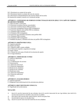 7 de julio de 2020 GACETA OFICIAL DE LA CIUDAD DE MÉXICO 15
B.5.1 Resistencia en cortante de las anclas
B.5.2 Resistencia lateral en cortante del cono de concreto
B.5.3 Resistencia al desprendimiento del concreto delante de las anclas
B.6 Interacción cortante y tensión en el sistema de anclaje
APÉNDICE C. CONEXIONES DE PERFILES ESTRUCTURALES HUECOS (HSS) Y EN CAJÓN DE PAREDES
DE GRUESO UNIFORME
C.1 Tipos de nudos o conexiones
C.2 Conexiones con placas (fuerzas concentradas)
C.2.1 Secciones circulares huecas (HSS circulares)
C.2.2 Secciones rectangulares huecas (HSS rectangulares)
C.3 Conexiones directas entre perfiles HSS en armaduras
C.3.1 Elementos HSS circulares
C.3.2 Elementos HSS rectangulares
C.4 Conexiones que transmiten momentos entre perfiles HSS
C.4.1 Elementos HSS circulares
C.4.2 Elementos HSS rectangulares
C.5 Soldadura de placas y elementos del alma con perfiles HSS rectangulares
APÉNDICE D. DISEÑO POR FATIGA
D.1 Aspectos generales
D.2 Diseño por fatiga
D.2.1 Material simple y juntas soldadas
D.2.2 Fabricación especial y requisitos de montaje
D.3 Grúas viajeras
D.3.1 Número de ciclos para el diseño de la estructura de soporte
D.3.2 Cargas dinámicas
APÉNDICE E. EDIFICIOS DE UN PISO
E.1 Edificios industriales
E.2 Acciones
E.2.1 Combinaciones de acciones
E.3 Estructuración
E.3.1 Dirección transversal
E.3.2 Dirección longitudinal
E.4 Diseño de las armaduras
E.5 Diseño de las columnas
E.6 Diseño por sismo
E.6.1 Dirección longitudinal
E.6.2 Dirección transversal
E.7 Análisis
APÉNDICE F.ANÁLISIS SÍSMICO
F.1 Aspectos generales
F.2 Diagramas fuerza-deformación de las articulaciones plásticas
APÉNDICE G.DOCUMENTOS DE CONSULTA
G.1 Significado de las abreviaturas
NOTACIÓN
A área de la sección transversal de una columna; área de la sección transversal de una viga tubular; área total de la
sección transversal de un miembro; área total de un eslabón
A1 área efectiva del concreto bajo soporte directo; área de una placa base
A2 área del dado de apoyo de una placa base
AMB área de la sección transversal del metal base de una soldadura
 